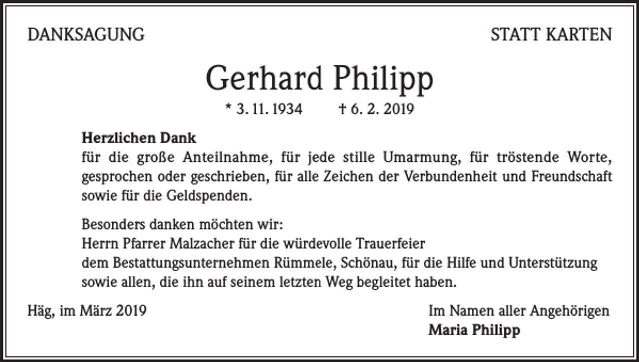 <p>DANKSAGUNG</p><p>STATT KARTEN</p><p>Gerhard Philipp<br />* 3. 11. 1934 † 6. 2. 2019<br />Herzlichen Dank<br />für die große Anteilnahme, für jede stille Umarmung, für tröstende Worte,<br />gesprochen oder geschrieben, für alle Zeichen der Verbundenheit und Freundschaft<br />sowie für die Geldspenden.<br />Besonders danken möchten wir:<br />Herrn Pfarrer Malzacher für die würdevolle Trauerfeier<br />dem Bestattungsunternehmen Rümmele, Schönau, für die Hilfe und Unterstützung<br />sowie allen, die ihn auf seinem letzten Weg begleitet haben.<br />Häg, im März 2019 Im Namen aller Angehörigen<br />Maria Philipp</p>