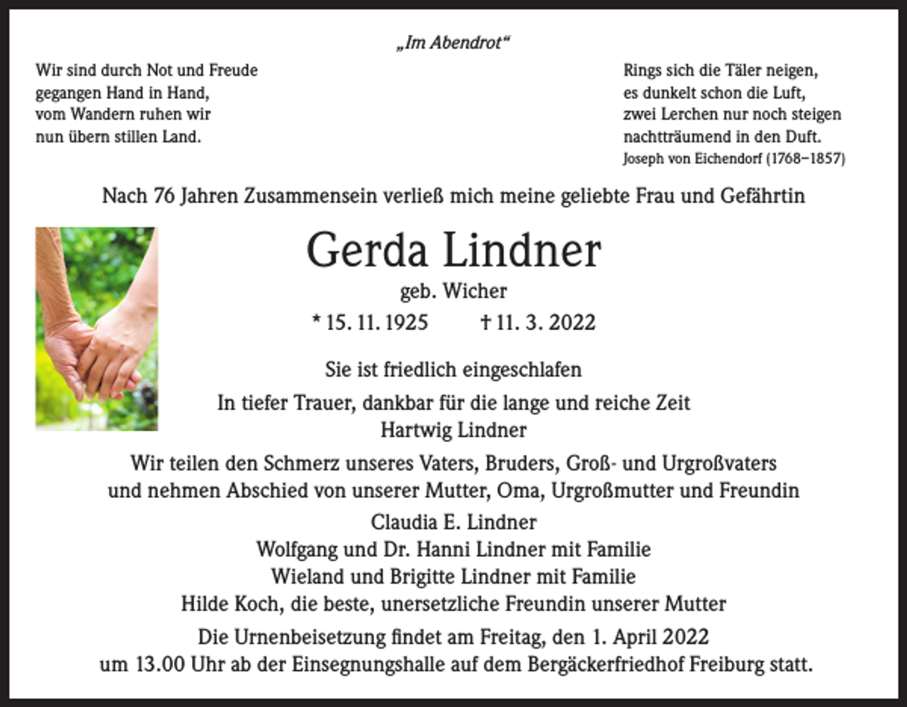 <p>„Im Abendrot“<br />Wir sind durch Not und Freude<br />gegangen Hand in Hand,<br />vom Wandern ruhen wir<br />nun übern stillen Land.</p><p>Rings sich die Täler neigen,<br />es dunkelt schon die Luft,<br />zwei Lerchen nur noch steigen<br />nachtträumend in den Duft.<br />Joseph von Eichendorf (1768–1857)</p><p>Nach 76 Jahren Zusammensein verließ mich meine geliebte Frau und Gefährtin</p><p>Gerda Lindner<br />geb. Wicher<br />* 15. 11. 1925<br />† 11. 3. 2022</p><p>Sie ist friedlich eingeschlafen<br />In tiefer Trauer, dankbar für die lange und reiche Zeit<br />Hartwig Lindner<br />Wir teilen den Schmerz unseres Vaters, Bruders, Groß- und Urgroßvaters<br />und nehmen Abschied von unserer Mutter, Oma, Urgroßmutter und Freundin<br />Claudia E. Lindner<br />Wolfgang und Dr. Hanni Lindner mit Familie<br />Wieland und Brigitte Lindner mit Familie<br />Hilde Koch, die beste, unersetzliche Freundin unserer Mutter<br />Die Urnenbeisetzung findet am Freitag, den 1. April 2022<br />um 13.00 Uhr ab der Einsegnungshalle auf dem Bergäckerfriedhof Freiburg statt.</p>