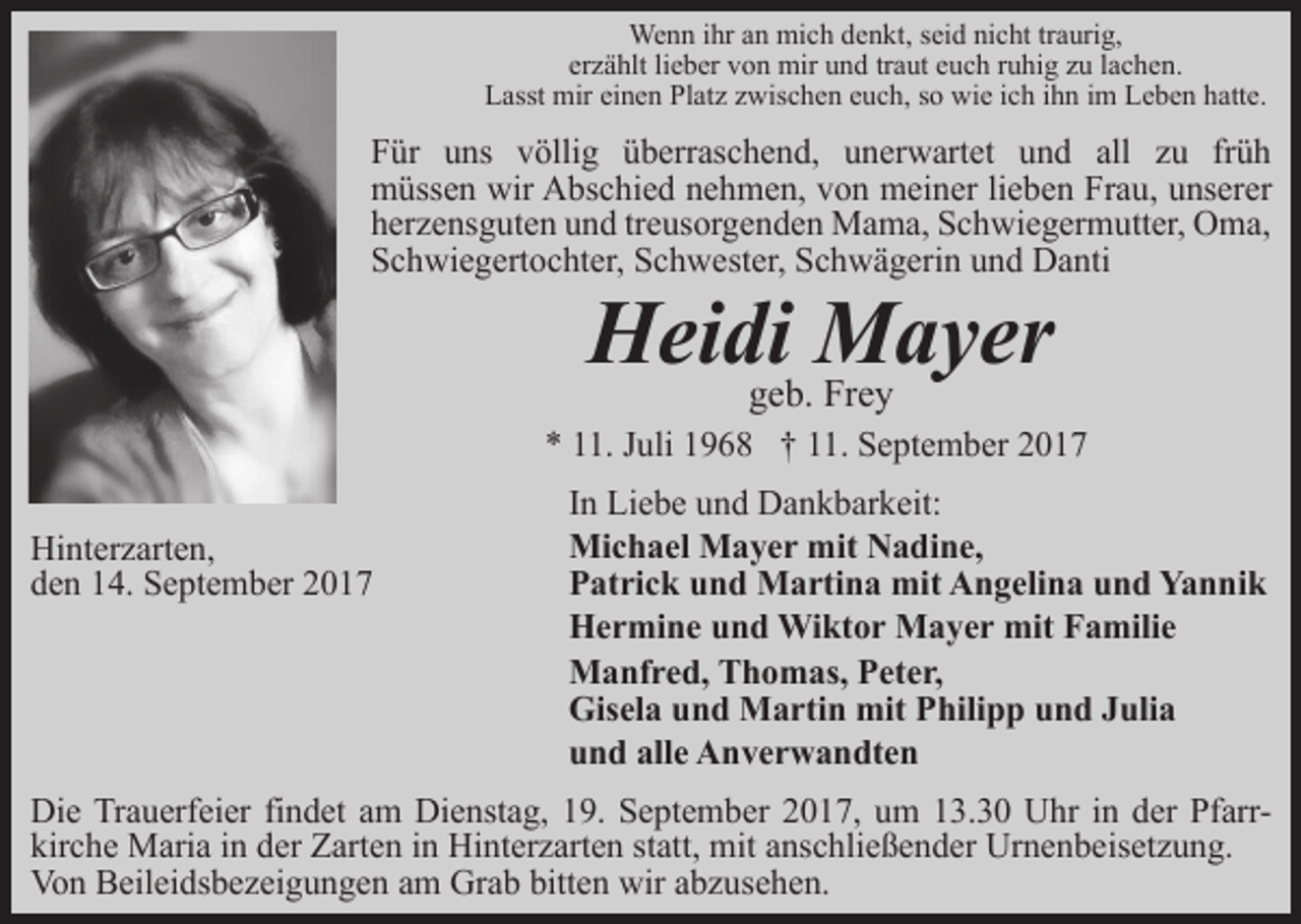 <p>Wenn ihr an mich denkt, seid nicht traurig,<br />erzählt lieber von mir und traut euch ruhig zu lachen.<br />Lasst mir einen Platz zwischen euch, so wie ich ihn im Leben hatte.</p><p>Für uns völlig überraschend, unerwartet und all zu früh<br />müssen wir Abschied nehmen, von meiner lieben Frau, unserer<br />herzensguten und treusorgenden Mama, Schwiegermutter, Oma,<br />Schwiegertochter, Schwester, Schwägerin und Danti</p><p>Heidigeb.Mayer<br />Frey</p><p>* 11. Juli 1968 † 11. September 2017<br />Hinterzarten,<br />den 14. September 2017</p><p>In Liebe und Dankbarkeit:<br />Michael Mayer mit Nadine,<br />Patrick und Martina mit Angelina und Yannik<br />Hermine und Wiktor Mayer mit Familie<br />Manfred, Thomas, Peter,<br />Gisela und Martin mit Philipp und Julia<br />und alle Anverwandten</p><p>Die Trauerfeier findet am Dienstag, 19. September 2017, um 13.30 Uhr in der Pfarrkirche Maria in der Zarten in Hinterzarten statt, mit anschließender Urnenbeisetzung.<br />Von Beileidsbezeigungen am Grab bitten wir abzusehen.</p>