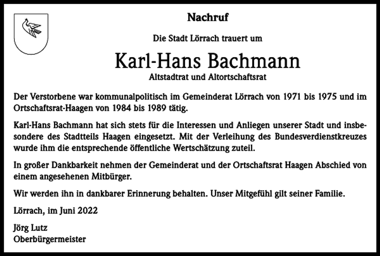 <p>Nachruf<br />Die Stadt Lörrach trauert um</p><p>Karl-Hans Bachmann<br />Altstadtrat und Altortschaftsrat</p><p>Der Verstorbene war kommunalpolitisch im Gemeinderat Lörrach von 1971 bis 1975 und im<br />Ortschaftsrat-Haagen von 1984 bis 1989 tätig.<br />Karl-Hans Bachmann hat sich stets für die Interessen und Anliegen unserer Stadt und insbesondere des Stadtteils Haagen eingesetzt. Mit der Verleihung des Bundesverdienstkreuzes<br />wurde ihm die entsprechende öffentliche Wertschätzung zuteil.<br />In großer Dankbarkeit nehmen der Gemeinderat und der Ortschaftsrat Haagen Abschied von<br />einem angesehenen Mitbürger.<br />Wir werden ihn in dankbarer Erinnerung behalten. Unser Mitgefühl gilt seiner Familie.<br />Lörrach, im Juni 2022<br />Jörg Lutz<br />Oberbürgermeister</p>