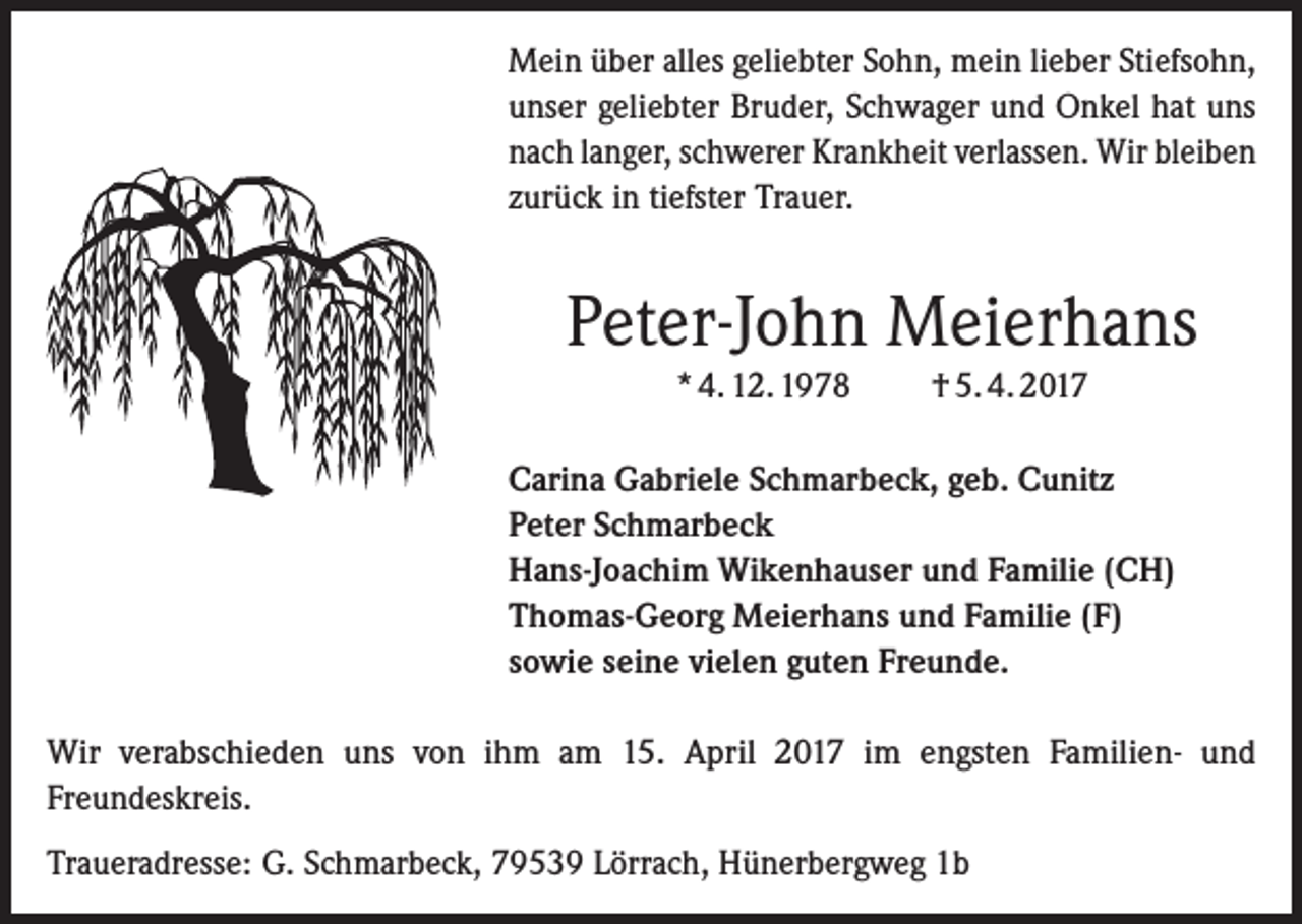 <p>Mein über alles geliebter Sohn, mein lieber Stiefsohn,<br />unser geliebter Bruder, Schwager und Onkel hat uns<br />nach langer, schwerer Krankheit verlassen. Wir bleiben<br />zurück in tiefster Trauer.</p><p>Peter-John Meierhans<br />* 4. 12. 1978</p><p>† 5. 4. 2017</p><p>Carina Gabriele Schmarbeck, geb. Cunitz<br />Peter Schmarbeck<br />Hans-Joachim Wikenhauser und Familie (CH)<br />Thomas-Georg Meierhans und Familie (F)<br />sowie seine vielen guten Freunde.<br />Wir verabschieden uns von ihm am 15. April 2017 im engsten Familien- und<br />Freundeskreis.<br />Traueradresse: G. Schmarbeck, 79539 Lörrach, Hünerbergweg 1b</p>