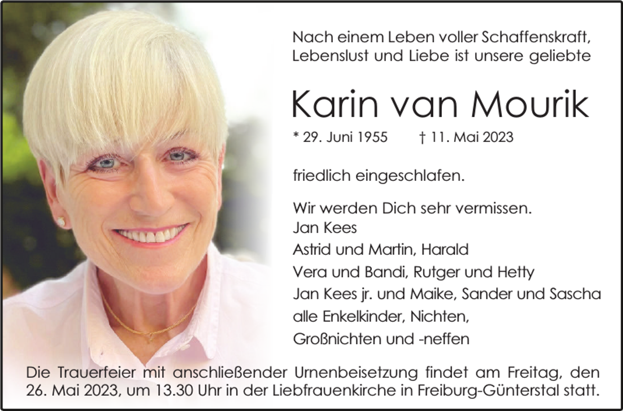 <p>Nach einem Leben voller Schaffenskraft,<br />Lebenslust und Liebe ist unsere geliebte</p><p>Karin van Mourik<br />* 29. Juni 1955</p><p>† 11. Mai 2023</p><p>friedlich eingeschlafen.<br />Wir werden Dich sehr vermissen.<br />Jan Kees<br />Astrid und Martin, Harald<br />Vera und Bandi, Rutger und Hetty<br />Jan Kees jr. und Maike, Sander und Sascha<br />alle Enkelkinder, Nichten,<br />Großnichten und -neffen<br />Die Trauerfeier mit anschließender Urnenbeisetzung findet am Freitag, den<br />26. Mai 2023, um 13.30 Uhr in der Liebfrauenkirche in Freiburg-Günterstal statt.</p>