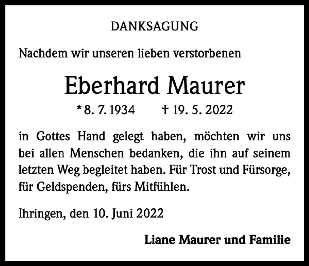 <p>DANKSAGUNG<br />Nachdem wir unseren lieben verstorbenen</p><p>Eberhard Maurer<br />* 8. 7. 1934 † 19. 5. 2022<br />in Gottes Hand gelegt haben, möchten wir uns<br />bei allen Menschen bedanken, die ihn auf seinem<br />letzten Weg begleitet haben. Für Trost und Fürsorge,<br />für Geldspenden, fürs Mitfühlen.<br />Ihringen, den 10. Juni 2022<br />Liane Maurer und Familie</p>