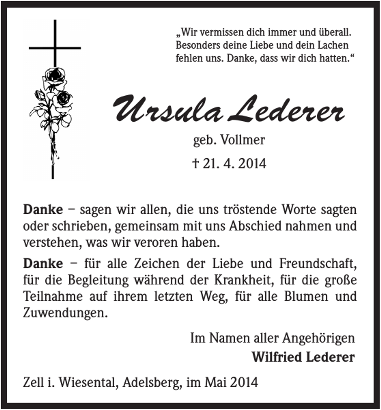 <p>„Wir vermissen dich immer und überall.<br />Besonders deine Liebe und dein Lachen<br />fehlen uns. Danke, dass wir dich hatten.“</p><p>Ursula Lederer<br />geb. Vollmer<br />† 21. 4. 2014<br />Danke – sagen wir allen, die uns tröstende Worte sagten<br />oder schrieben, gemeinsam mit uns Abschied nahmen und<br />verstehen, was wir veroren haben.<br />Danke – für alle Zeichen der Liebe und Freundschaft,<br />für die Begleitung während der Krankheit, für die große<br />Teilnahme auf ihrem letzten Weg, für alle Blumen und<br />Zuwendungen.<br />Im Namen aller Angehörigen<br />Wilfried Lederer<br />Zell i. Wiesental, Adelsberg, im Mai 2014</p>