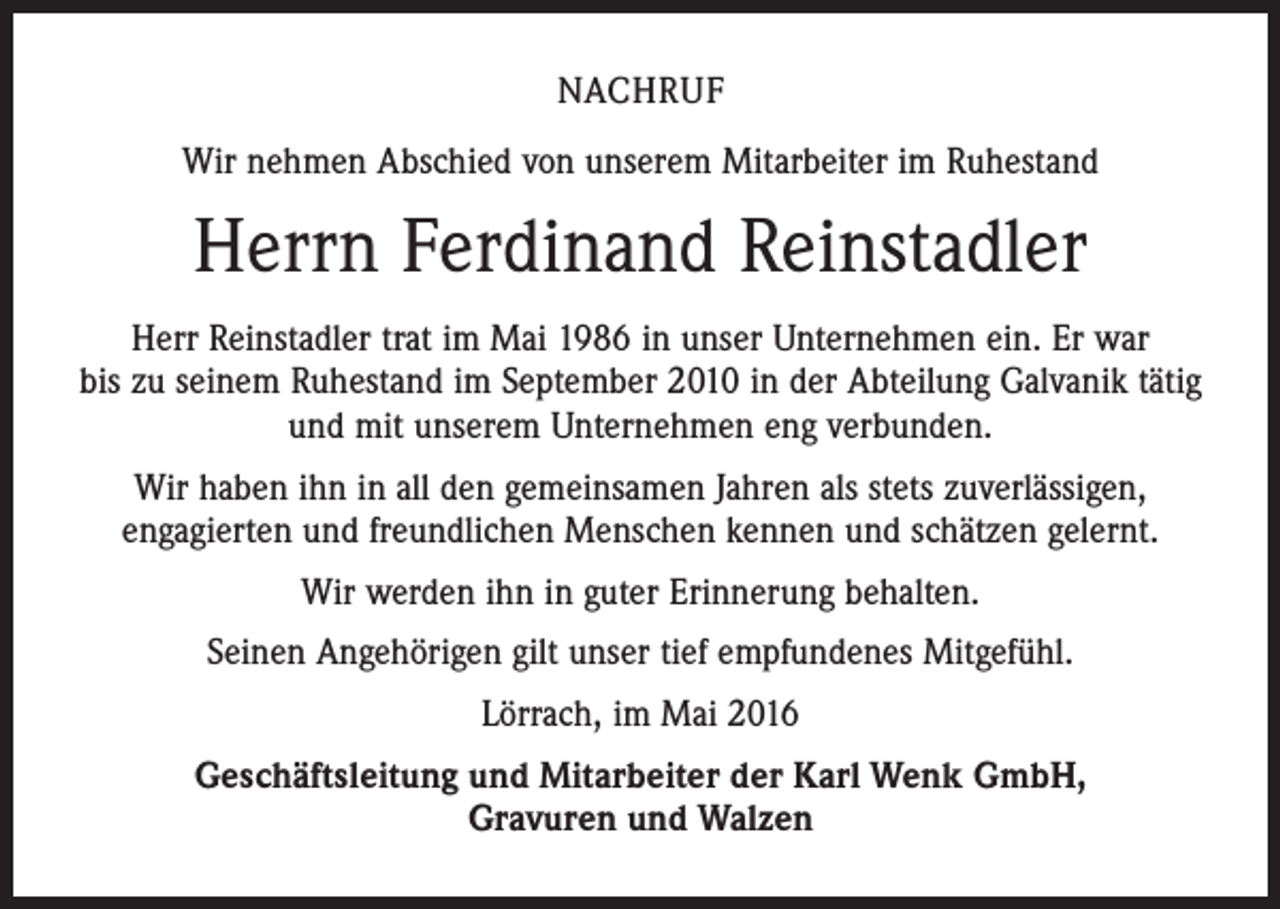 <p>Nachruf<br />Wir nehmen Abschied von unserem Mitarbeiter im Ruhestand</p><p>Herrn Ferdinand Reinstadler<br />Herr Reinstadler trat im Mai 1986 in unser Unternehmen ein. Er war<br />bis zu seinem Ruhestand im September 2010 in der Abteilung Galvanik tätig<br />und mit unserem Unternehmen eng verbunden.<br />Wir haben ihn in all den gemeinsamen Jahren als stets zuverlässigen,<br />engagierten und freundlichen Menschen kennen und schätzen gelernt.<br />Wir werden ihn in guter Erinnerung behalten.<br />Seinen Angehörigen gilt unser tief empfundenes Mitgefühl.<br />Lörrach, im Mai 2016<br />Geschäftsleitung und Mitarbeiter der Karl Wenk GmbH,<br />Gravuren und Walzen</p>