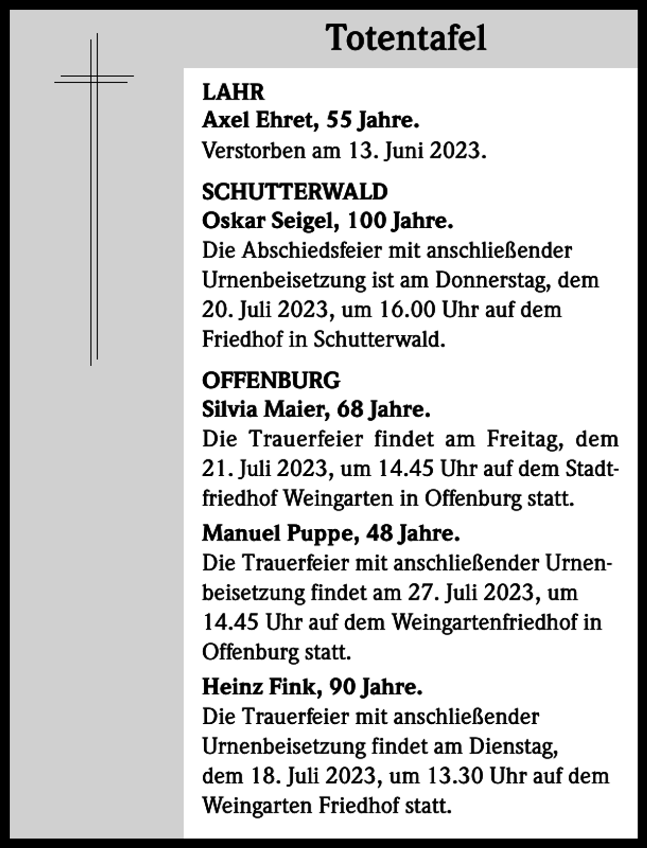 <p>Totentafel<br />Totentafel<br />LAHR<br />Axel Ehret, 55 Jahre.<br />Verstorben am 13. Juni 2023.<br />SCHUTTERWALD<br />Oskar Seigel, 100 Jahre.<br />Die Abschiedsfeier mit anschließender<br />Urnenbeisetzung ist am Donnerstag, dem<br />20. Juli 2023, um 16.00 Uhr auf dem<br />Friedhof in Schutterwald.<br />OFFENBURG<br />Silvia Maier, 68 Jahre.<br />Die Trauerfeier findet am Freitag, dem<br />21. Juli 2023, um 14.45 Uhr auf dem Stadtfriedhof Weingarten in Offenburg statt.<br />Manuel Puppe, 48 Jahre.<br />Die Trauerfeier mit anschließender Urnenbeisetzung findet am 27. Juli 2023, um<br />14.45 Uhr auf dem Weingartenfriedhof in<br />Offenburg statt.<br />Heinz Fink, 90 Jahre.<br />Die Trauerfeier mit anschließender<br />Urnenbeisetzung findet am Dienstag,<br />dem 18. Juli 2023, um 13.30 Uhr auf dem<br />Weingarten Friedhof statt.</p>