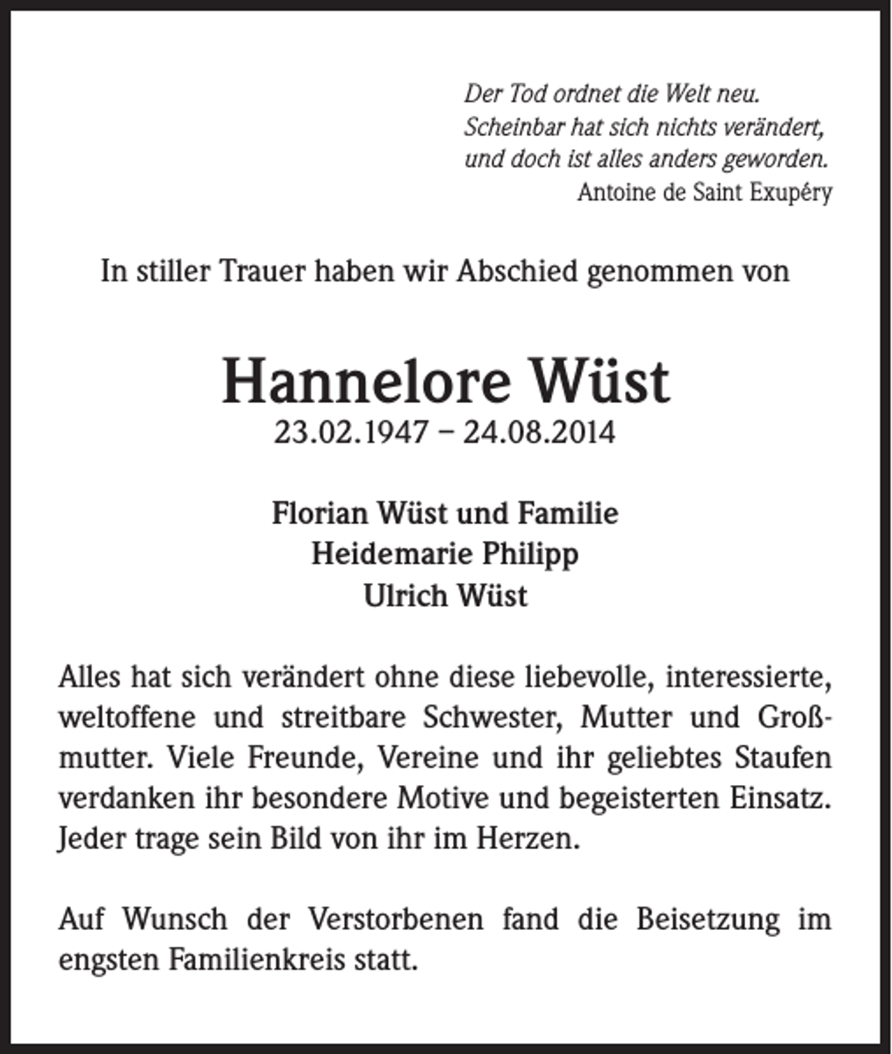 <p>Der Tod ordnet die Welt neu.<br />Scheinbar hat sich nichts verändert,<br />und doch ist alles anders geworden.</p><p>Antoine de Saint Exupéry</p><p>In stiller Trauer haben wir Abschied genommen von</p><p>Hannelore Wüst<br />23.02.1947 – 24.08.2014</p><p>Florian Wüst und Familie<br />Heidemarie Philipp<br />Ulrich Wüst<br />Alles hat sich verändert ohne diese liebevolle, interessierte,<br />weltoffene und streitbare Schwester, Mutter und Großmutter. Viele Freunde, Vereine und ihr geliebtes Staufen<br />verdanken ihr besondere Motive und begeisterten Einsatz.<br />Jeder trage sein Bild von ihr im Herzen.<br />Auf Wunsch der Verstorbenen fand die Beisetzung im<br />engsten Familienkreis statt.</p>