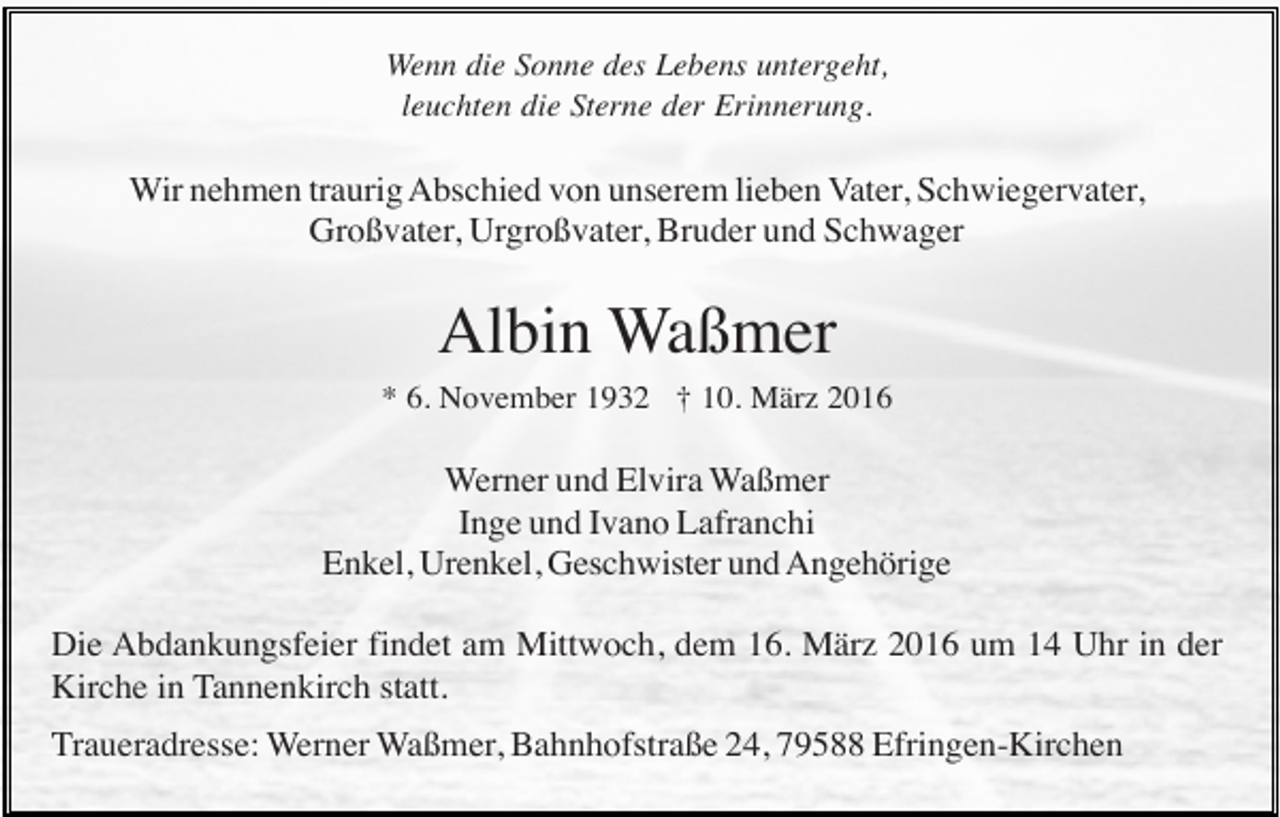 <p>Wenn die Sonne des Lebens untergeht,<br />leuchten die Sterne der Erinnerung.</p><p>Wir nehmen traurig Abschied von unserem lieben Vater, Schwiegervater,<br />Großvater, Urgroßvater, Bruder und Schwager</p><p>Albin Waßmer<br />* 6. November 1932 † 10. März 2016</p><p>Werner und Elvira Waßmer<br />Inge und Ivano Lafranchi<br />Enkel, Urenkel, Geschwister und Angehörige<br />Die Abdankungsfeier findet am Mittwoch, dem 16. März 2016 um 14 Uhr in der<br />Kirche in Tannenkirch statt.<br />Traueradresse: Werner Waßmer, Bahnhofstraße 24, 79588 Efringen-Kirchen</p>
