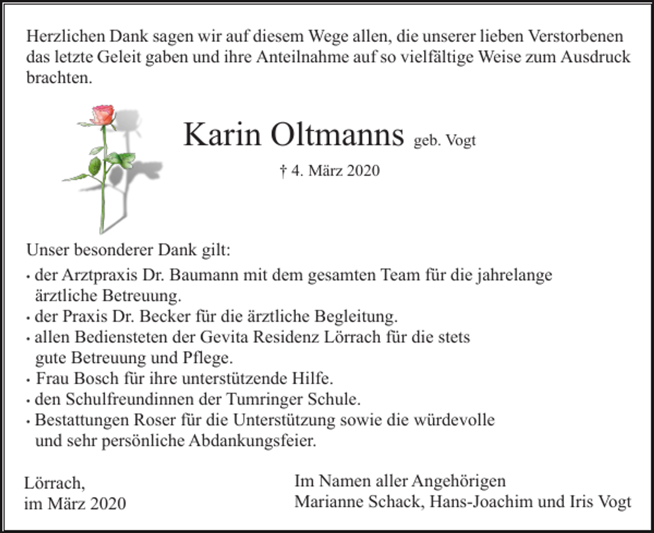 <p>Herzlichen Dank sagen wir auf diesem Wege allen, die unserer lieben Verstorbenen<br />das letzte Geleit gaben und ihre Anteilnahme auf so vielfältige Weise zum Ausdruck<br />brachten.</p><p>Karin Oltmanns geb. Vogt<br />† 4. März 2020</p><p>Unser besonderer Dank gilt:<br />• der Arztpraxis Dr. Baumann mit dem gesamten Team für die jahrelange<br />ärztliche Betreuung.<br />• der Praxis Dr. Becker für die ärztliche Begleitung.<br />• allen Bediensteten der Gevita Residenz Lörrach für die stets<br />gute Betreuung und Pflege.<br />• Frau Bosch für ihre unterstützende Hilfe.<br />• den Schulfreundinnen der Tumringer Schule.<br />• Bestattungen Roser für die Unterstützung sowie die würdevolle<br />und sehr persönliche Abdankungsfeier.<br />Lörrach,<br />im März 2020</p><p>Im Namen aller Angehörigen<br />Marianne Schack, Hans-Joachim und Iris Vogt</p>