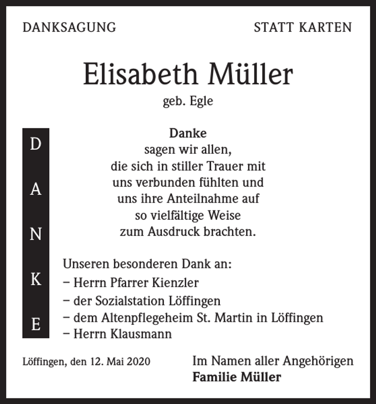 <p>DANKSAGUNG</p><p>STATT KARTEN</p><p>Elisabeth Müller<br />geb. Egle</p><p>D<br />A<br />N<br />K<br />E</p><p>Danke<br />sagen wir allen,<br />die sich in stiller Trauer mit<br />uns verbunden fühlten und<br />uns ihre Anteilnahme auf<br />so vielfältige Weise<br />zum Ausdruck brachten.<br />Unseren besonderen Dank an:<br />– Herrn Pfarrer Kienzler<br />– der Sozialstation Löffingen<br />– dem Altenpflegeheim St. Martin in Löffingen<br />– Herrn Klausmann</p><p>Löffingen, den 12. Mai 2020</p><p>Im Namen aller Angehörigen<br />Familie Müller</p>