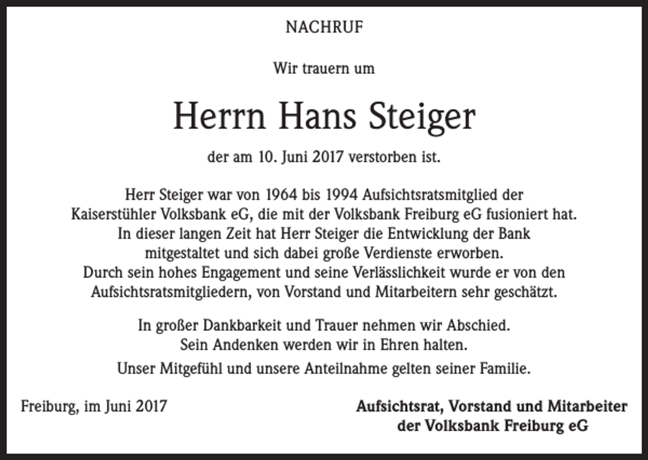 <p>NACHRUF<br />Wir trauern um</p><p>Herrn Hans Steiger<br />der am 10. Juni 2017 verstorben ist.<br />Herr Steiger war von 1964 bis 1994 Aufsichtsratsmitglied der<br />Kaiserstühler Volksbank eG, die mit der Volksbank Freiburg eG fusioniert hat.<br />In dieser langen Zeit hat Herr Steiger die Entwicklung der Bank<br />mitgestaltet und sich dabei große Verdienste erworben.<br />Durch sein hohes Engagement und seine Verlässlichkeit wurde er von den<br />Aufsichtsratsmitgliedern, von Vorstand und Mitarbeitern sehr geschätzt.<br />In großer Dankbarkeit und Trauer nehmen wir Abschied.<br />Sein Andenken werden wir in Ehren halten.<br />Unser Mitgefühl und unsere Anteilnahme gelten seiner Familie.<br />Freiburg, im Juni 2017</p><p>Aufsichtsrat, Vorstand und Mitarbeiter<br />der Volksbank Freiburg eG</p>