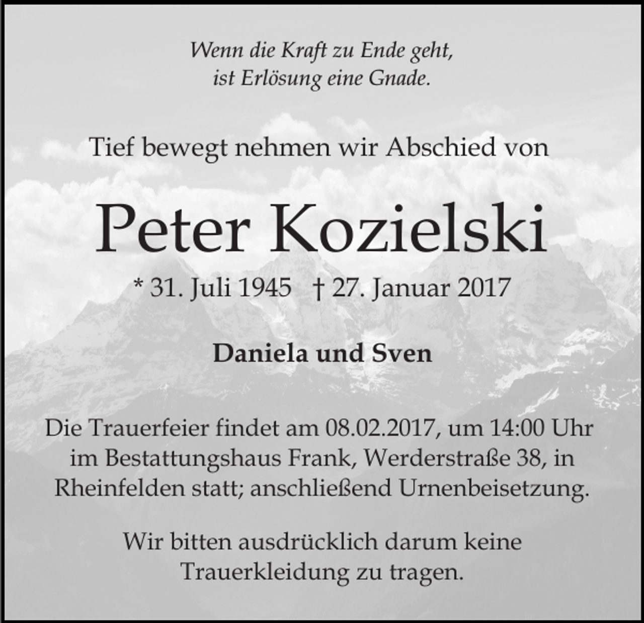 <p>Wenn die Kraft zu Ende geht,<br />ist Erlösung eine Gnade.</p><p>Tief bewegt nehmen wir Abschied von</p><p>Peter Kozielski<br />* 31. Juli 1945 † 27. Januar 2017<br />Daniela und Sven<br />Die Trauerfeier findet am 08.02.2017, um 14:00 Uhr<br />im Bestattungshaus Frank, Werderstraße 38, in<br />Rheinfelden statt; anschließend Urnenbeisetzung.<br />Wir bitten ausdrücklich darum keine<br />Trauerkleidung zu tragen.</p>