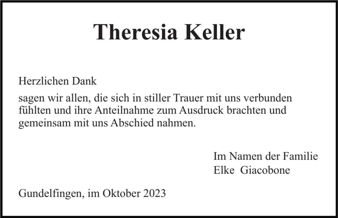 <p>Theresia Keller<br />Herzlichen Dank<br />sagen wir allen, die sich in stiller Trauer mit uns verbunden<br />fühlten und ihre Anteilnahme zum Ausdruck brachten und<br />gemeinsam mit uns Abschied nahmen.<br />Im Namen der Familie<br />Elke Giacobone<br />Gundelfingen, im Oktober 2023</p>