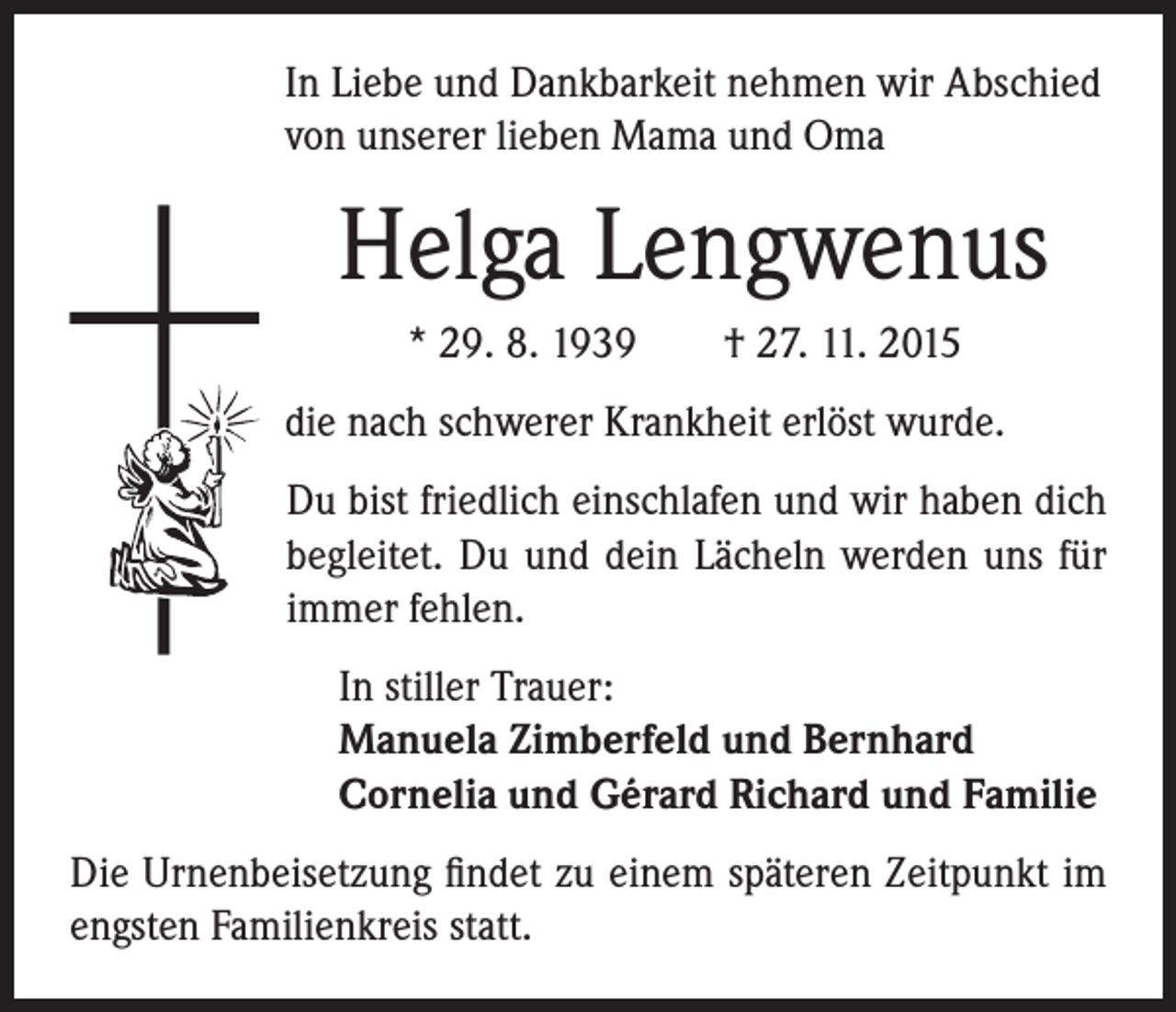 <p>In Liebe und Dankbarkeit nehmen wir Abschied<br />von unserer lieben Mama und Oma</p><p>Helga Lengwenus</p><p>* 29. 8. 1939 † 27. 11. 2015</p><p>die nach schwerer Krankheit erlöst wurde.</p><p>Du bist friedlich einschlafen und wir haben dich<br />begleitet. Du und dein Lächeln werden uns für<br />immer fehlen.</p><p>In stiller Trauer:<br />Manuela Zimberfeld und Bernhard<br />Cornelia und Gérard Richard und Familie</p><p>Die Urnenbeisetzung findet zu einem späteren Zeitpunkt im<br />engsten Familienkreis statt.</p>
