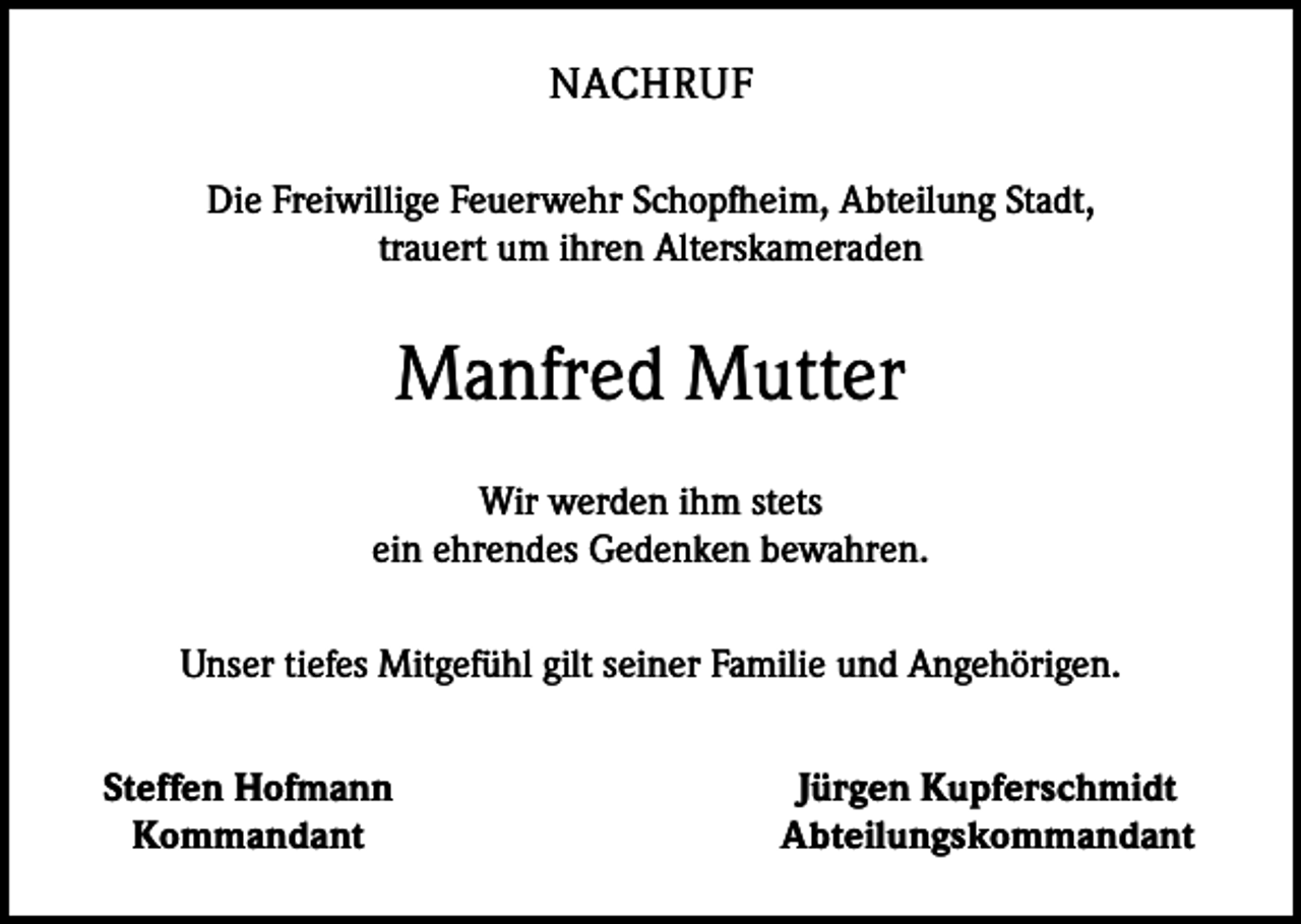 <p>NACHRUF<br />Die Freiwillige Feuerwehr Schopfheim, Abteilung Stadt,<br />trauert um ihren ­Alterskameraden</p><p>Manfred Mutter<br />Wir werden ihm stets<br />ein ehrendes Gedenken bewahren.<br />Unser tiefes Mitgefühl gilt seiner Familie und Angehörigen.</p><p>Steffen Hofmann<br />Kommandant</p><p>Jürgen Kupferschmidt<br />Abteilungskommandant</p>