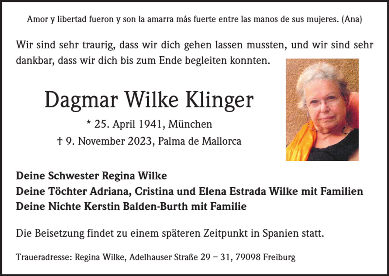 <p>Amor y libertad fueron y son la amarra más fuerte entre las manos de sus mujeres. (Ana)</p><p>Wir sind sehr traurig, dass wir dich gehen lassen mussten, und wir sind sehr<br />dankbar, dass wir dich bis zum Ende begleiten konnten.</p><p>Dagmar Wilke Klinger<br />* 25. April 1941, München<br />† 9. November 2023, Palma de Mallorca<br />Deine Schwester Regina Wilke<br />Deine Töchter Adriana, Cristina und Elena Estrada Wilke mit Familien<br />Deine Nichte Kerstin Balden-Burth mit Familie<br />Die Beisetzung findet zu einem späteren Zeitpunkt in Spanien statt.<br />Traueradresse: Regina Wilke, Adelhauser Straße 29 – 31, 79098 Freiburg</p>
