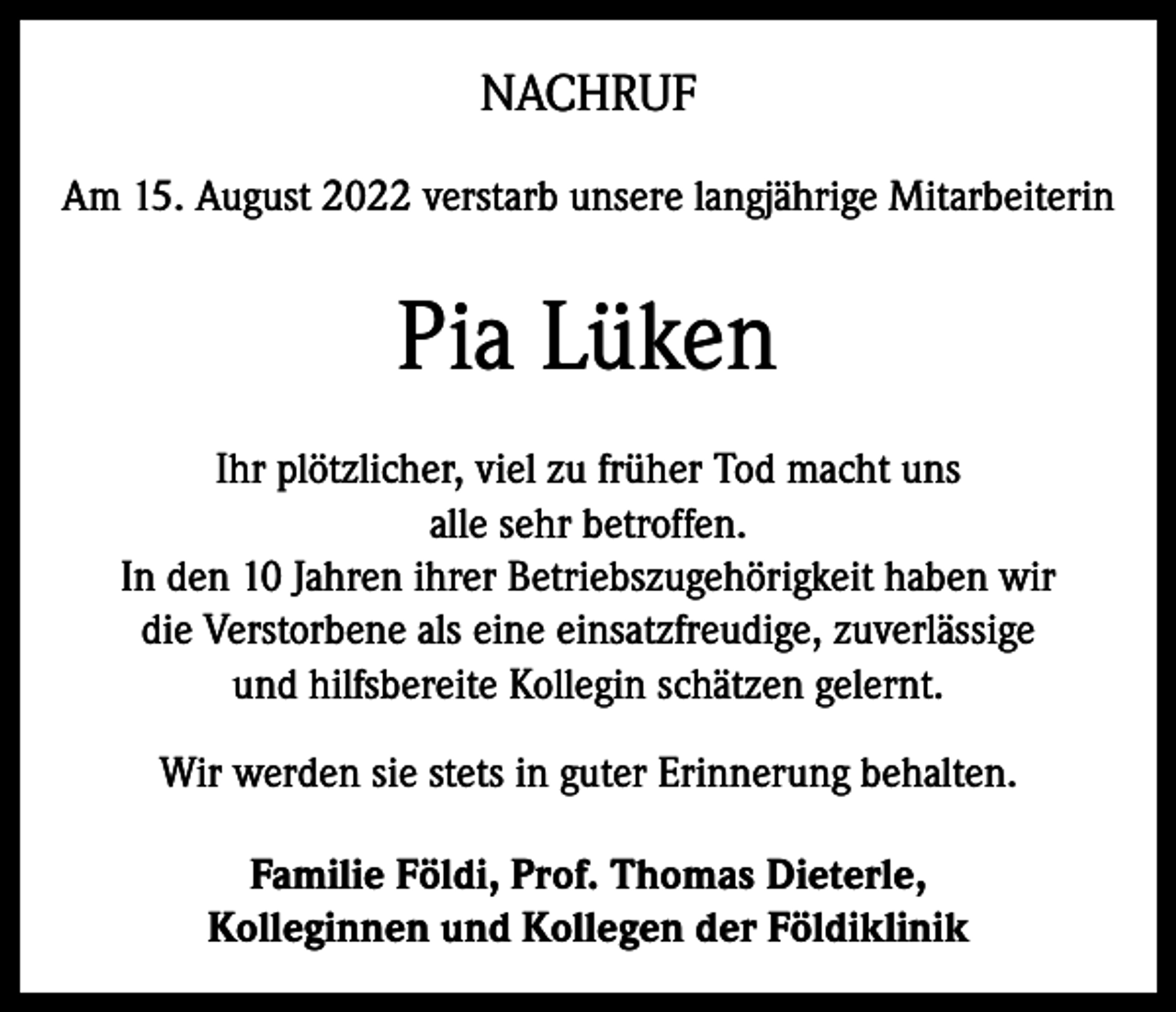 <p>NACHRUF<br />Am 15. August 2022 verstarb unsere langjährige Mitarbeiterin</p><p>Pia Lüken<br />Ihr plötzlicher, viel zu früher Tod macht uns<br />alle sehr betroffen.<br />In den 10 Jahren ihrer Betriebszugehörigkeit haben wir<br />die Verstorbene als eine einsatzfreudige, zuverlässige<br />und hilfsbereite Kollegin schätzen gelernt.<br />Wir werden sie stets in guter Erinnerung behalten.<br />Familie Földi, Prof. Thomas Dieterle,<br />Kolleginnen und Kollegen der Földiklinik</p>