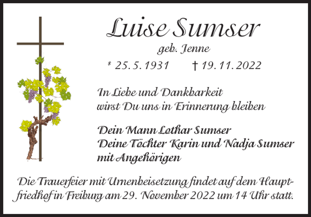 <p>Luise Sumser<br />geb. Jenne</p><p>* 25. 5. 1931 † 19. 11. 2022<br />In Liebe und Dankbarkeit<br />wirst Du uns in Erinnerung bleiben<br />Dein Mann Lothar Sumser<br />Deine Töchter Karin und Nadja Sumser<br />mit Angehörigen<br />Die Trauerfeier mit Urnenbeisetzung findet auf dem Hauptfriedhof in Freiburg am 29. November 2022 um 14 Uhr statt.</p>