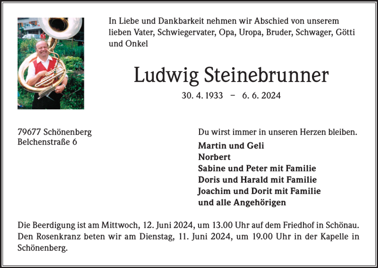 <p>In Liebe und Dankbarkeit nehmen wir Abschied von unserem<br />lieben Vater, Schwiegervater, Opa, Uropa, Bruder, Schwager, Götti<br />und Onkel</p><p>Ludwig Steinebrunner<br />30. 4. 1933 – 6. 6. 2024</p><p>79677 Schönenberg<br />Belchenstraße 6</p><p>Du wirst immer in unseren Herzen bleiben.<br />Martin und Geli<br />Norbert</p><p>Sabine und Peter mit Familie</p><p>Doris und Harald mit Familie</p><p>Joachim und Dorit mit Familie</p><p>und alle Angehörigen<br />Die Beerdigung ist am Mittwoch, 12. Juni 2024, um 13.00 Uhr auf dem Friedhof in Schönau.<br />Den Rosenkranz beten wir am Dienstag, 11. Juni 2024, um 19.00 Uhr in der Kapelle in<br />Schönenberg.</p>