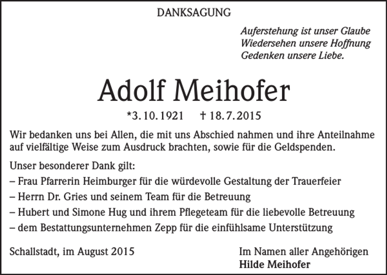 <p>DANKSAGUNG</p><p>Auferstehung ist unser Glaube<br />Wiedersehen unsere Hoffnung<br />Gedenken unsere Liebe.</p><p>Adolf Meihofer<br />*3. 10. 1921</p><p>† 18. 7. 2015</p><p>Wir bedanken uns bei Allen, die mit uns Abschied nahmen und ihre Anteilnahme<br />auf vielfältige Weise zum Ausdruck brachten, sowie für die Geldspenden.<br />Unser besonderer Dank gilt:<br />– Frau Pfarrerin Heimburger für die würdevolle Gestaltung der Trauerfeier<br />– Herrn Dr. Gries und seinem Team für die Betreuung<br />– Hubert und Simone Hug und ihrem Pflegeteam für die liebevolle Betreuung<br />– dem Bestattungsunternehmen Zepp für die einfühlsame Unterstützung<br />Schallstadt, im August 2015 Im Namen aller Angehörigen<br />Hilde Meihofer</p>