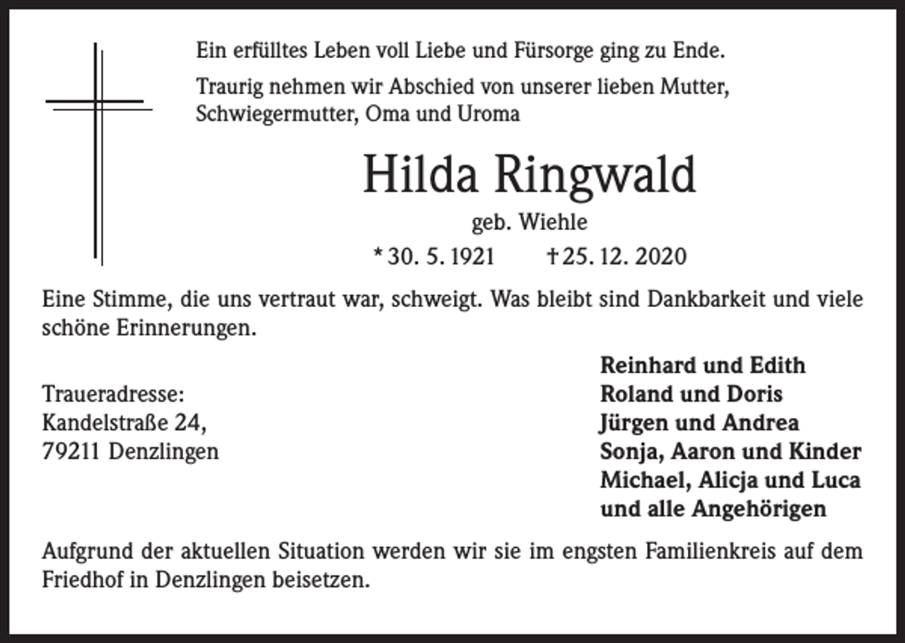 <p>Ein erfülltes Leben voll Liebe und Fürsorge ging zu Ende.<br />Traurig nehmen wir Abschied von unserer lieben Mutter,<br />Schwiegermutter, Oma und Uroma</p><p>Hilda Ringwald<br />geb. Wiehle<br />* 30. 5. 1921 † 25. 12. 2020<br />Eine Stimme, die uns vertraut war, schweigt. Was bleibt sind Dankbarkeit und viele<br />schöne Erinnerungen.</p><p>Traueradresse:<br />Kandelstraße 24,<br />79211 Denzlingen</p><p>Reinhard und Edith<br />Roland und Doris<br />Jürgen und Andrea<br />Sonja, Aaron und Kinder<br />Michael, Alicja und Luca<br />und alle Angehörigen</p><p>Aufgrund der aktuellen Situation werden wir sie im engsten Familienkreis auf dem<br />Friedhof in Denzlingen beisetzen.</p>