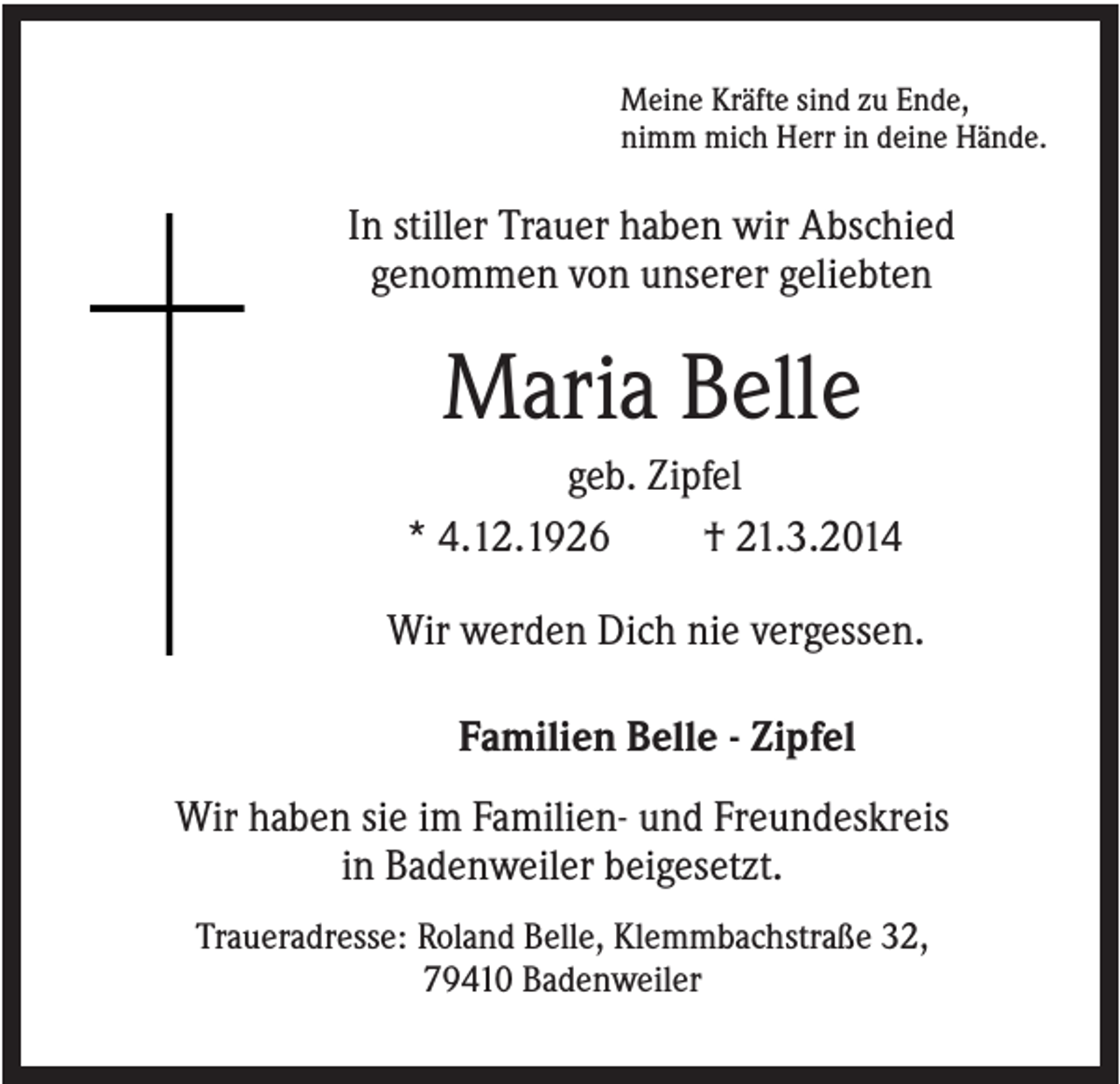 <p>Meine Kräfte sind zu Ende,<br />nimm mich Herr in deine Hände.</p><p>In stiller Trauer haben wir Abschied<br />genommen von unserer geliebten</p><p>Maria Belle<br />geb. Zipfel<br />* 4.12.1926<br />† 21.3.2014<br />Wir werden Dich nie vergessen.<br />Familien Belle - Zipfel<br />Wir haben sie im Familien- und Freundeskreis<br />in Badenweiler beigesetzt.<br />Traueradresse: Roland Belle, Klemmbachstraße 32,<br />79410 Badenweiler</p>