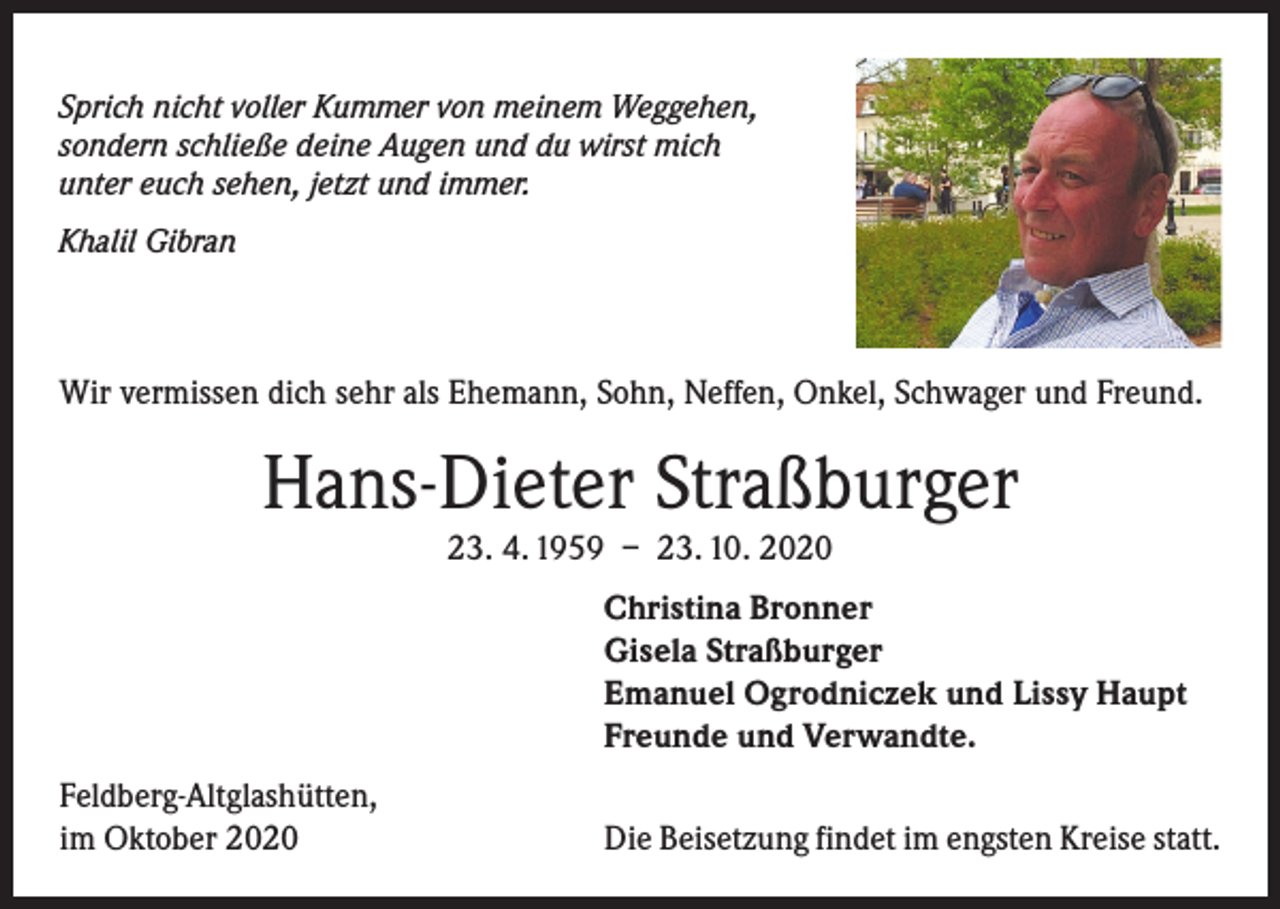 <p>Sprich nicht voller Kummer von meinem Weggehen,<br />sondern schließe deine Augen und du wirst mich<br />unter euch sehen, jetzt und immer.<br />Khalil Gibran</p><p>Wir vermissen dich sehr als Ehemann, Sohn, Neffen, Onkel, Schwager und Freund.</p><p>Hans-Dieter Straßburger<br />23. 4. 1959 – 23. 10. 2020</p><p>Christina Bronner<br />Gisela Straßburger<br />Emanuel Ogrodniczek und Lissy Haupt<br />Freunde und Verwandte.</p><p>Feldberg-Altglashütten,<br />im Oktober 2020</p><p>Die Beisetzung findet im engsten Kreise statt.</p>