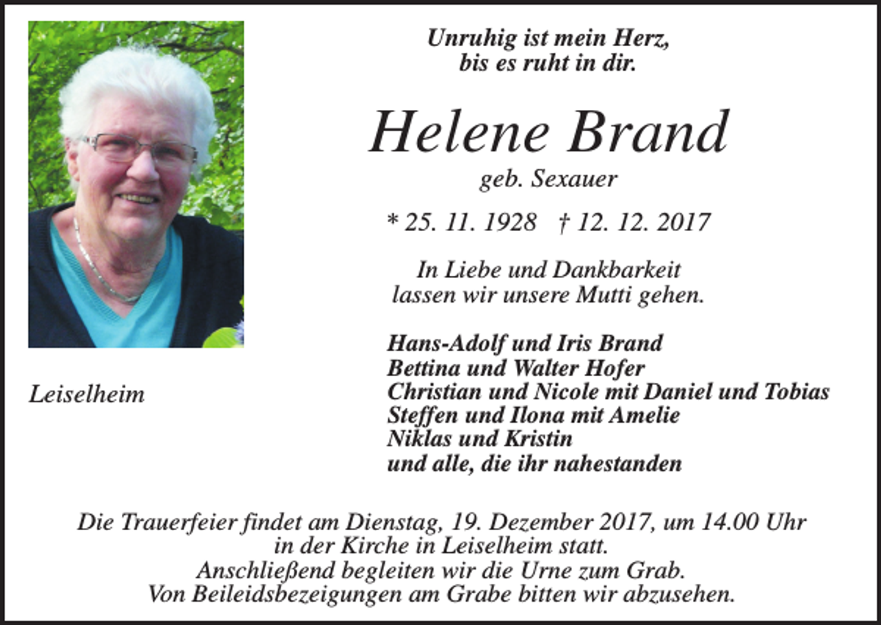 <p>Unruhig ist mein Herz,<br />bis es ruht in dir.</p><p>Helene Brand<br />geb. Sexauer<br />* 25. 11. 1928 † 12. 12. 2017<br />In Liebe und Dankbarkeit<br />lassen wir unsere Mutti gehen.</p><p>Leiselheim</p><p>Hans-Adolf und Iris Brand<br />Bettina und Walter Hofer<br />Christian und Nicole mit Daniel und Tobias<br />Steffen und Ilona mit Amelie<br />Niklas und Kristin<br />und alle, die ihr nahestanden</p><p>Die Trauerfeier findet am Dienstag, 19. Dezember 2017, um 14.00 Uhr<br />in der Kirche in Leiselheim statt.<br />Anschließend begleiten wir die Urne zum Grab.<br />Von Beileidsbezeigungen am Grabe bitten wir abzusehen.</p>