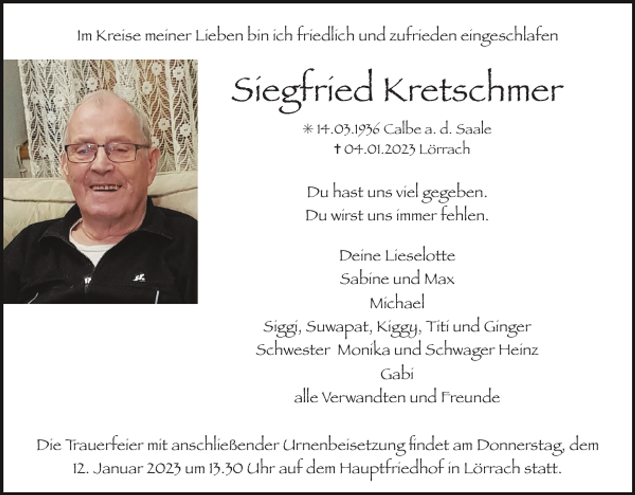 <p>Im Kreise meiner Lieben bin ich friedlich und zufrieden eingeschlafen</p><p>Siegfried Kretschmer<br />✳ 14.03.1936 Calbe a. d. Saale<br />✝ 04.01.2023 Lörrach</p><p>Du hast uns viel gegeben.<br />Du wirst uns immer fehlen.<br />Deine Lieselotte<br />Sabine und Max<br />Michael<br />Siggi, Suwapat, Kiggy, Titi und Ginger<br />Schwester Monika und Schwager Heinz<br />Gabi<br />alle Verwandten und Freunde<br />Die Trauerfeier mit anschließender Urnenbeisetzung ﬁndet am Donnerstag, dem<br />12. Januar 2023 um 13.30 Uhr auf dem Hauptfriedhof in Lörrach statt.</p>
