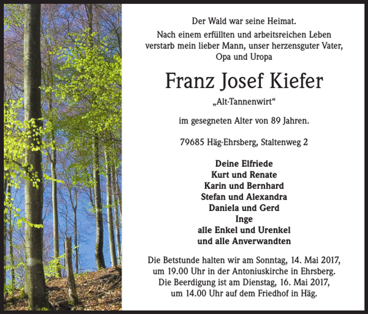 <p>Der Wald war seine Heimat.<br />Nach einem erfüllten und arbeitsreichen Leben ­<br />verstarb mein lieber Mann, unser herzensguter Vater,<br />Opa und Uropa</p><p>Franz Josef Kiefer<br />„Alt-Tannenwirt“<br />im gesegneten Alter von 89 Jahren.<br />79685 Häg-Ehrsberg, Staltenweg 2<br />Deine Elfriede<br />Kurt und Renate<br />Karin und Bernhard<br />Stefan und Alexandra<br />Daniela und Gerd<br />Inge<br />alle Enkel und Urenkel<br />und alle Anverwandten<br />Die Betstunde halten wir am Sonntag, 14. Mai 2017,<br />um 19.00 Uhr in der Antoniuskirche in Ehrsberg.<br />Die Beerdigung ist am Dienstag, 16. Mai 2017,<br />um 14.00 Uhr auf dem Friedhof in Häg.</p>