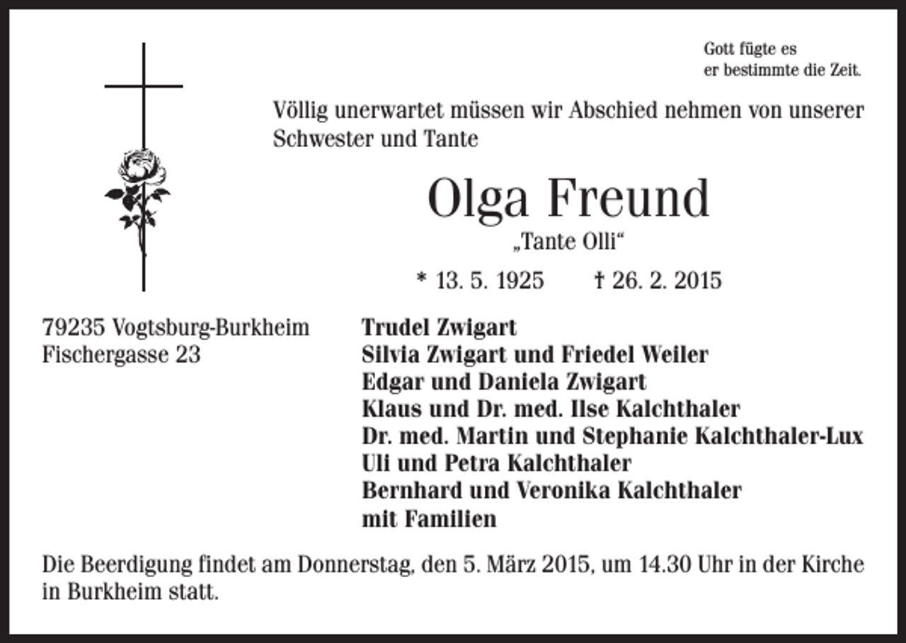 <p>Gott fügte es<br />er bestimmte die Zeit.</p><p>Völlig unerwartet müssen wir Abschied nehmen von unserer<br />­Schwester und Tante</p><p>Olga Freund<br />„Tante Olli“</p><p>* 13. 5. 1925 † 26. 2. 2015<br />79235 Vogtsburg-Burkheim<br />Fischergasse 23</p><p>Trudel Zwigart<br />Silvia Zwigart und Friedel Weiler<br />Edgar und Daniela Zwigart<br />Klaus und Dr. med. Ilse Kalchthaler<br />Dr. med. Martin und Stephanie Kalchthaler-Lux<br />Uli und Petra Kalchthaler<br />Bernhard und Veronika Kalchthaler<br />mit Familien</p><p>Die Beerdigung findet am Donnerstag, den 5. März 2015, um 14.30 Uhr in der Kirche<br />in Burkheim statt.</p>