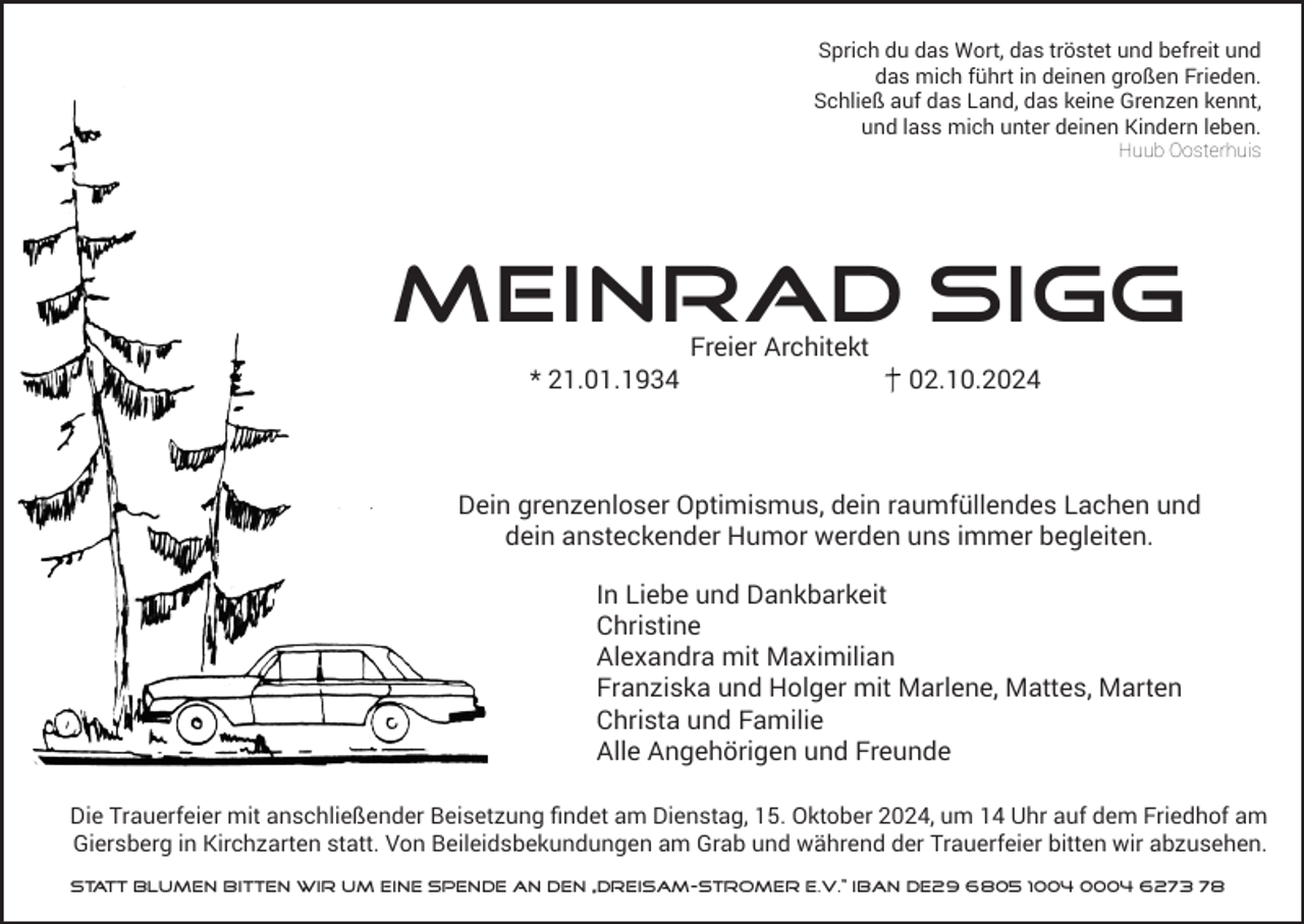<p>Sprich du das Wort, das tröstet und befreit und<br />das mich führt in deinen großen Frieden.<br />Schließ auf das Land, das keine Grenzen kennt,<br />und lass mich unter deinen Kindern leben.<br />Huub Oosterhuis</p><p>Meinrad Sigg<br />Freier Architekt<br />* 21.01.1934</p><p>02.10.2024</p><p>Dein grenzenloser Optimismus, dein raumfüllendes Lachen und<br />dein ansteckender Humor werden uns immer begleiten.<br />In Liebe und Dankbarkeit<br />Christine<br />Alexandra mit Maximilian<br />Franziska und Holger mit Marlene, Mattes, Marten<br />Christa und Familie<br />Alle Angehörigen und Freunde<br />Die Trauerfeier mit anschließender Beisetzung findet am Dienstag, 15. Oktober 2024, um 14 Uhr auf dem Friedhof am<br />Giersberg in Kirchzarten statt. Von Beileidsbekundungen am Grab und während der Trauerfeier bitten wir abzusehen.<br />Statt Blumen bitten wir um eine Spende an den „Dreisam-Stromer e.V.“ IBAN DE29 6805 1004 0004 6273 78</p>