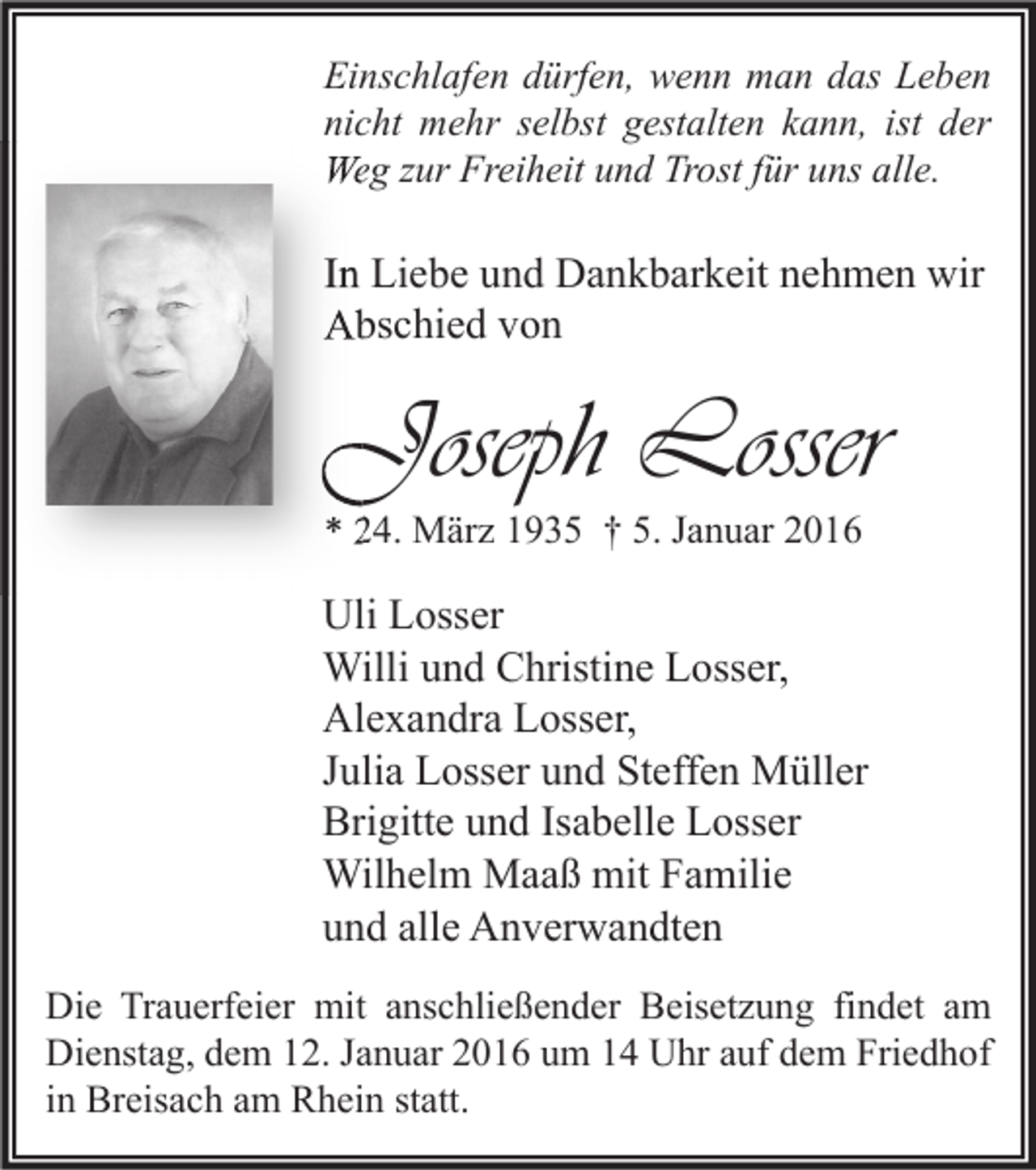 <p>Einschlafen dürfen, wenn man das Leben<br />nicht mehr selbst gestalten kann, ist der<br />Weg zur Freiheit und Trost für uns alle.</p><p>In Liebe und Dankbarkeit nehmen wir<br />Abschied von</p><p>Joseph Losser<br />* 24. März 1935 † 5. Januar 2016</p><p>Uli Losser<br />Willi und Christine Losser,<br />Alexandra Losser,<br />Julia Losser und Steffen Müller<br />Brigitte und Isabelle Losser<br />Wilhelm Maaß mit Familie<br />und alle Anverwandten<br />Die Trauerfeier mit anschließender Beisetzung findet am<br />Dienstag, dem 12. Januar 2016 um 14 Uhr auf dem Friedhof<br />in Breisach am Rhein statt.</p>
