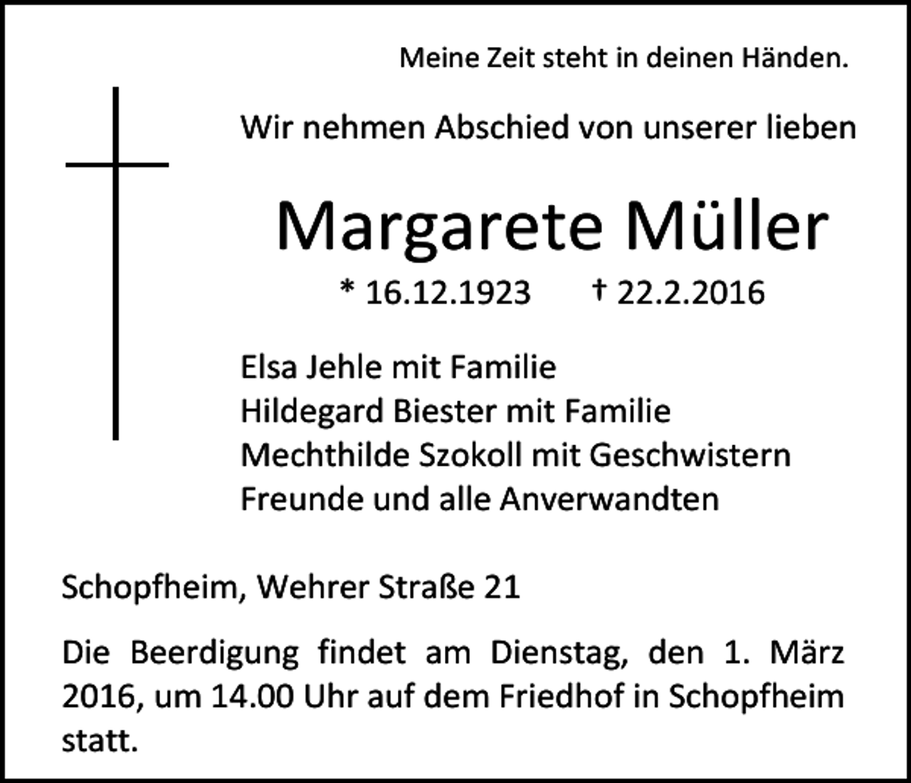 <p>Meine Zeit steht in deinen Händen.</p><p>Wir nehmen Abschied von unserer lieben</p><p>Margarete Müller<br />* 16.12.1923</p><p>† 22.2.2016</p><p>Elsa Jehle mit Familie<br />Hildegard Biester mit Familie<br />Mechthilde Szokoll mit Geschwistern<br />Freunde und alle Anverwandten<br />Schopfheim, Wehrer Straße 21<br />Die Beerdigung findet am Dienstag, den 1. März<br />2016, um 14.00 Uhr auf dem Friedhof in Schopfheim<br />statt.</p>