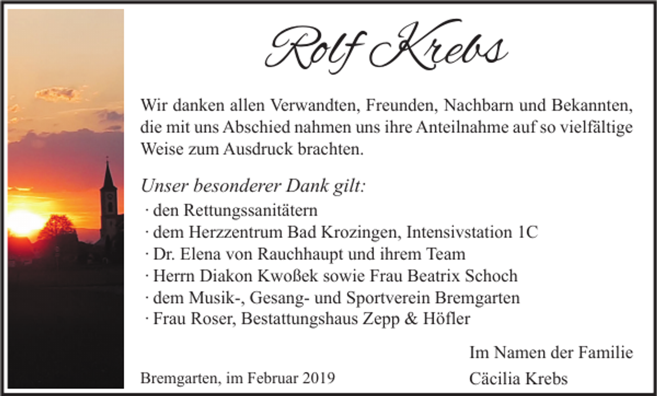 <p>Rolf Krebs<br />Wir danken allen Verwandten, Freunden, Nachbarn und Bekannten,<br />die mit uns Abschied nahmen uns ihre Anteilnahme auf so vielfältige<br />Weise zum Ausdruck brachten.</p><p>Unser besonderer Dank gilt:<br />∙ den Rettungssanitätern<br />∙ dem Herzzentrum Bad Krozingen, Intensivstation 1C<br />∙ Dr. Elena von Rauchhaupt und ihrem Team<br />∙ Herrn Diakon Kwoßek sowie Frau Beatrix Schoch<br />∙ dem Musik-, Gesang- und Sportverein Bremgarten<br />∙ Frau Roser, Bestattungshaus Zepp &amp; Höfler<br />Bremgarten, im Februar 2019</p><p>Im Namen der Familie<br />Cäcilia Krebs</p>