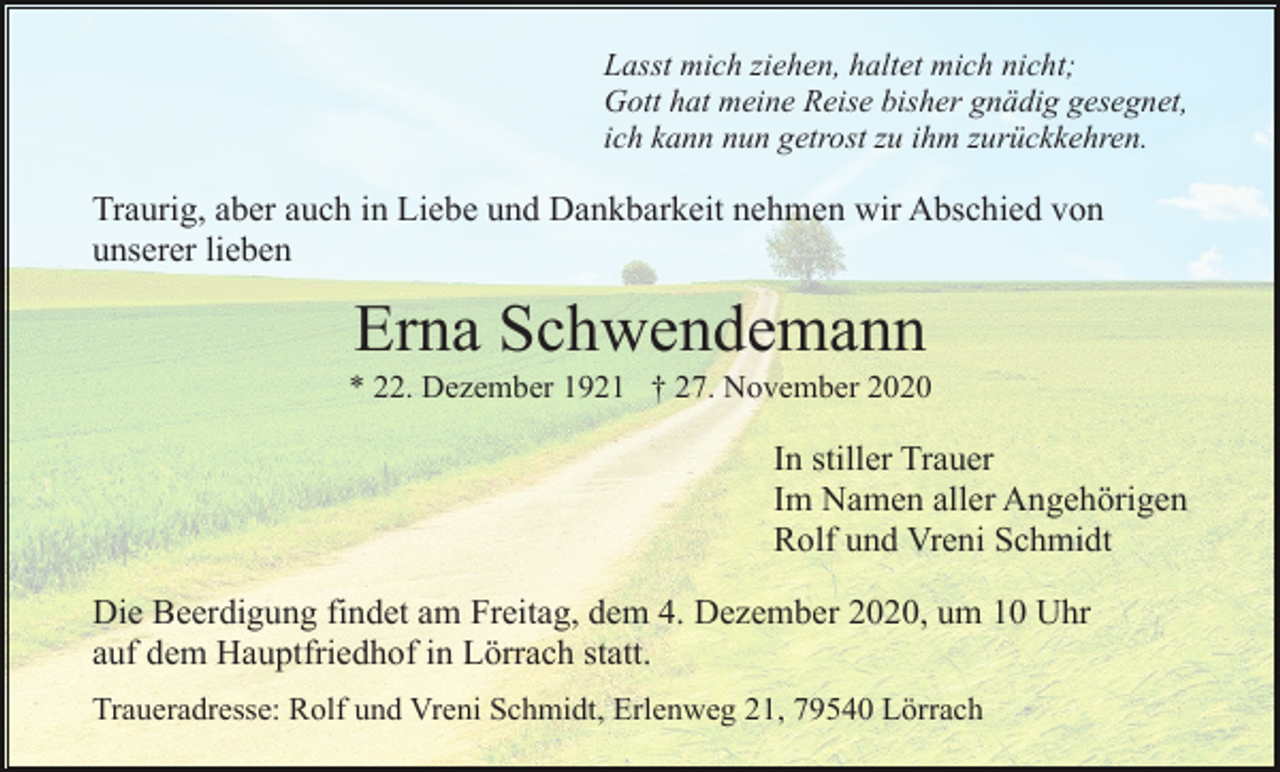 <p>Lasst mich ziehen, haltet mich nicht;<br />Gott hat meine Reise bisher gnädig gesegnet,<br />ich kann nun getrost zu ihm zurückkehren.</p><p>Traurig, aber auch in Liebe und Dankbarkeit nehmen wir Abschied von<br />unserer lieben</p><p>Erna Schwendemann<br />* 22. Dezember 1921 † 27. November 2020</p><p>In stiller Trauer<br />Im Namen aller Angehörigen<br />Rolf und Vreni Schmidt<br />Die Beerdigung findet am Freitag, dem 4. Dezember 2020, um 10 Uhr<br />auf dem Hauptfriedhof in Lörrach statt.<br />Traueradresse: Rolf und Vreni Schmidt, Erlenweg 21, 79540 Lörrach</p>