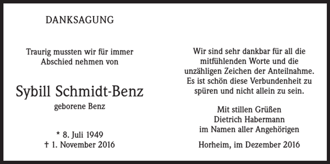 <p>DANKSAGUNG<br />Traurig mussten wir für immer<br />Abschied nehmen von</p><p>Sybill Schmidt-Benz<br />geborene Benz<br />* 8. Juli 1949<br />† 1. November 2016</p><p>Wir sind sehr dankbar für all die<br />­mitfühlenden Worte und die<br />unzähligen Zeichen der Anteilnahme.<br />Es ist schön diese Verbundenheit zu<br />spüren und nicht allein zu sein.<br />Mit stillen Grüßen<br />Dietrich Habermann<br />im Namen aller Angehörigen<br />Horheim, im Dezember 2016</p>