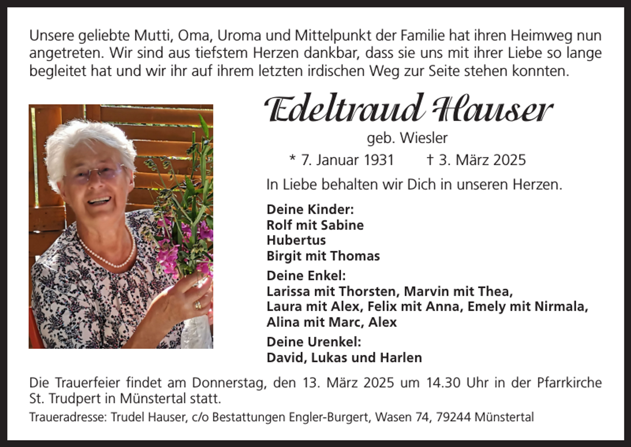 <p>Unsere geliebte Mutti, Oma, Uroma und Mittelpunkt der Familie hat ihren Heimweg nun<br />angetreten. Wir sind aus tiefstem Herzen dankbar, dass sie uns mit ihrer Liebe so lange<br />begleitet hat und wir ihr auf ihrem letzten irdischen Weg zur Seite stehen konnten.</p><p>Edeltraud Hauser<br />geb. Wiesler<br />* 7. Januar 1931 † 3. März 2025</p><p>In Liebe behalten wir Dich in unseren Herzen.<br />Deine Kinder:<br />Rolf mit Sabine<br />Hubertus<br />Birgit mit Thomas<br />Deine Enkel:<br />Larissa mit Thorsten, Marvin mit Thea,<br />Laura mit Alex, Felix mit Anna, Emely mit Nirmala,<br />Alina mit Marc, Alex<br />Deine Urenkel:<br />David, Lukas und Harlen</p><p>Die Trauerfeier findet am Donnerstag, den 13. März 2025 um 14.30 Uhr in der Pfarrkirche<br />St. Trudpert in Münstertal statt.<br />Traueradresse: Trudel Hauser, c/o Bestattungen Engler-Burgert, Wasen 74, 79244 Münstertal</p>