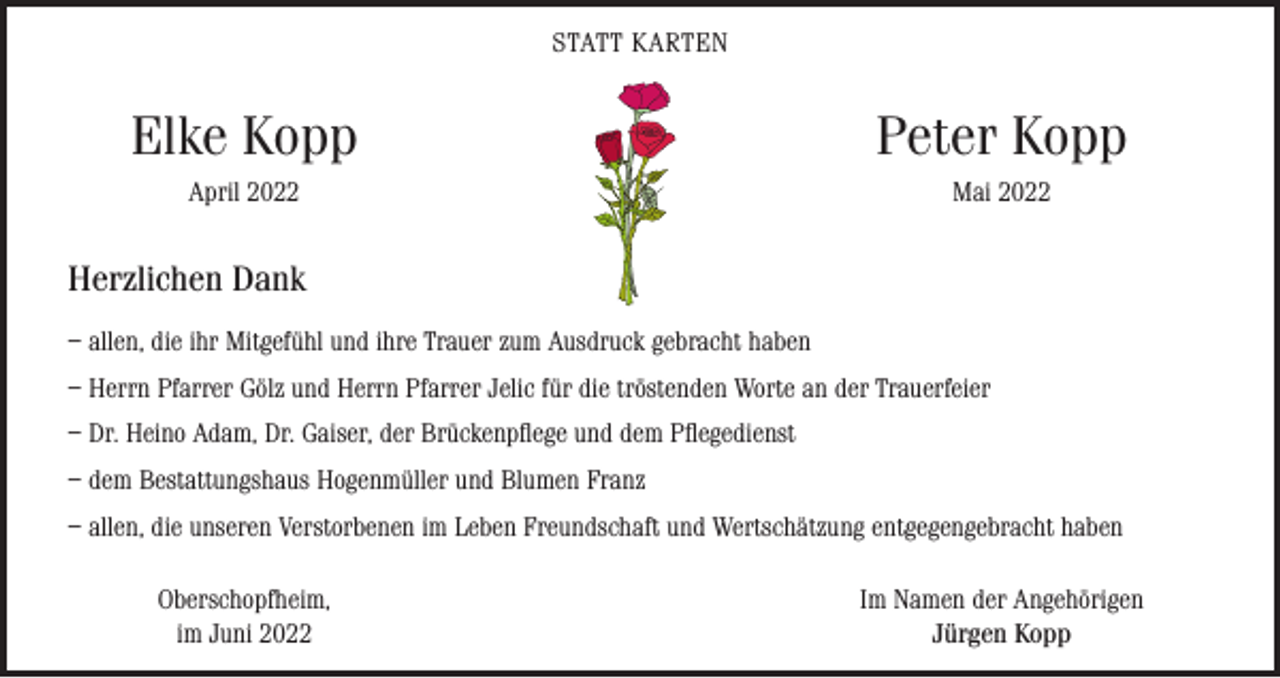 <p>STATT KARTEN</p><p>Elke Kopp</p><p>Peter Kopp</p><p>April 2022</p><p>Mai 2022</p><p>Herzlichen Dank<br />– allen, die ihr Mitgefühl und ihre Trauer zum Ausdruck gebracht haben<br />– Herrn Pfarrer Gölz und Herrn Pfarrer Jelic für die tröstenden Worte an der Trauerfeier<br />– Dr. Heino Adam, Dr. Gaiser, der Brückenpflege und dem Pflegedienst<br />– dem Bestattungshaus Hogenmüller und Blumen Franz<br />– allen, die unseren Verstorbenen im Leben Freundschaft und Wertschätzung entgegengebracht haben</p><p>Oberschopfheim,<br />im Juni 2022</p><p>Im Namen der Angehörigen<br />Jürgen Kopp</p>