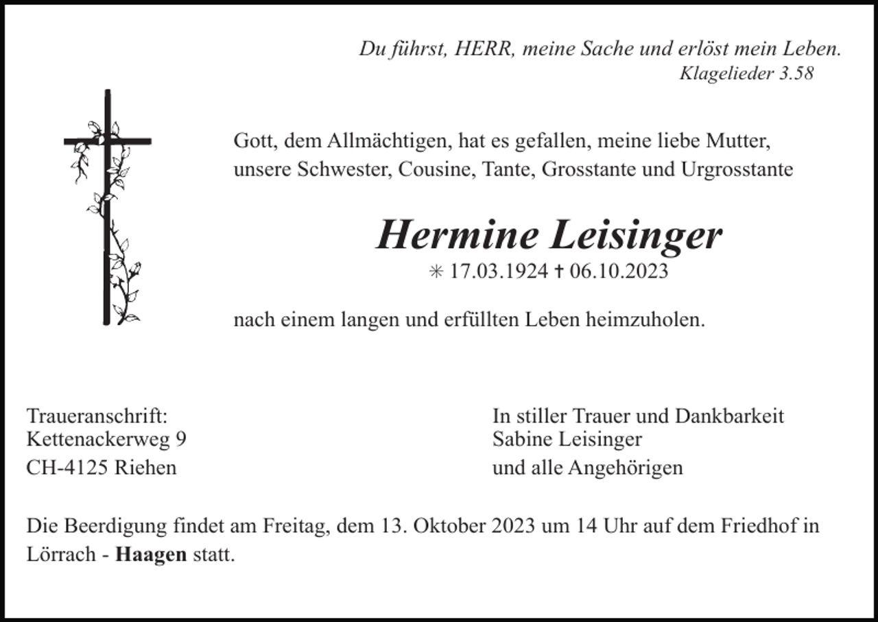 <p>Du führst, HERR, meine Sache und erlöst mein Leben.<br />Klagelieder 3.58</p><p>Gott, dem Allmächtigen, hat es gefallen, meine liebe Mutter,<br />unsere Schwester, Cousine, Tante, Grosstante und Urgrosstante</p><p>Hermine Leisinger<br />✳ 17.03.1924 ✝ 06.10.2023</p><p>nach einem langen und erfüllten Leben heimzuholen.</p><p>Traueranschrift:<br />Kettenackerweg 9<br />CH-4125 Riehen</p><p>In stiller Trauer und Dankbarkeit<br />Sabine Leisinger<br />und alle Angehörigen</p><p>Die Beerdigung findet am Freitag, dem 13. Oktober 2023 um 14 Uhr auf dem Friedhof in<br />Lörrach - Haagen statt.</p>