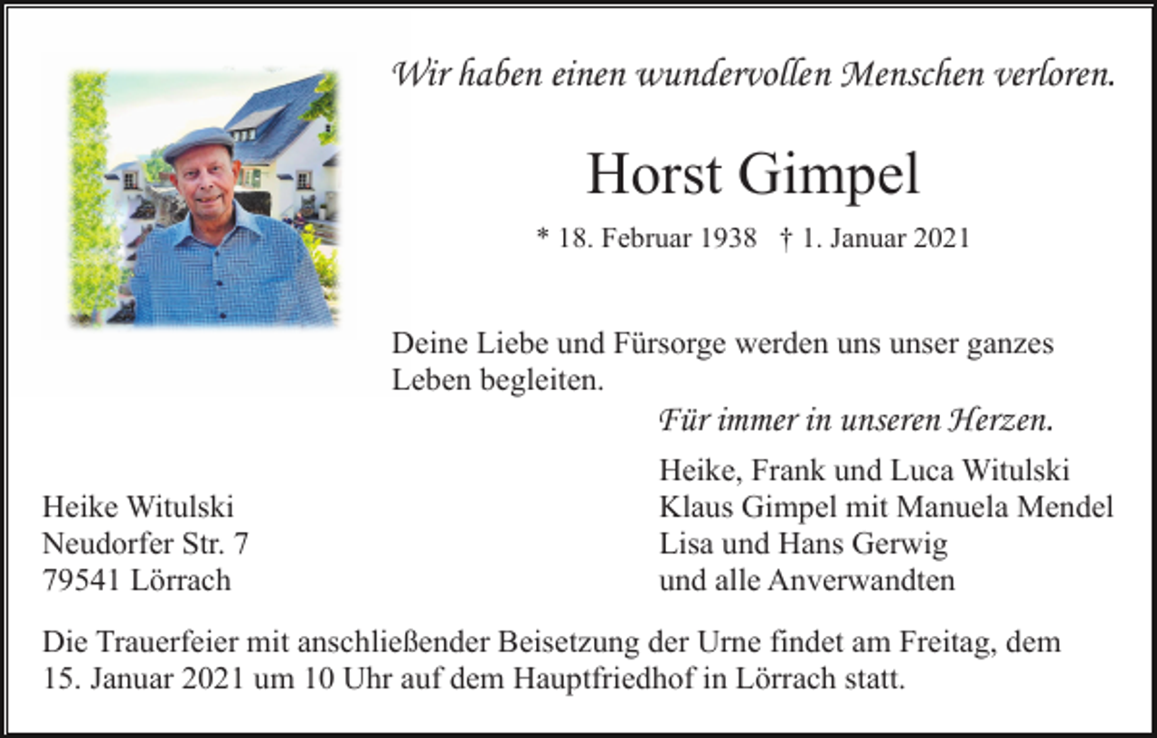 <p>Wir haben einen wundervollen Menschen verloren.</p><p>Horst Gimpel<br />* 18. Februar 1938 † 1. Januar 2021</p><p>Deine Liebe und Fürsorge werden uns unser ganzes<br />Leben begleiten.</p><p>Für immer in unseren Herzen.<br />Heike Witulski<br />Neudorfer Str. 9541 Lörrach</p><p>Heike, Frank und Luca Witulski<br />Klaus Gimpel mit Manuela Mendel<br />Lisa und Hans Gerwig<br />und alle Anverwandten</p><p>Die Trauerfeier mit anschließender Beisetzung der Urne findet am Freitag, dem<br />15. Januar 2021 um 10 Uhr auf dem Hauptfriedhof in Lörrach statt.</p>