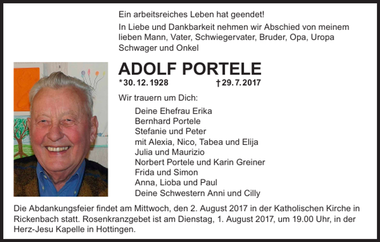 <p>Ein arbeitsreiches Leben hat geendet!<br />In Liebe und Dankbarkeit nehmen wir Abschied von meinem<br />lieben Mann, Vater, Schwiegervater, Bruder, Opa, Uropa<br />Schwager und Onkel</p><p>ADOLF PORTELE<br />* 30. 12. 1928</p><p>† 29. 7. 2017</p><p>Wir trauern um Dich:<br />Deine Ehefrau Erika<br />Bernhard Portele<br />Stefanie und Peter<br />mit Alexia, Nico, Tabea und Elija<br />Julia und Maurizio<br />Norbert Portele und Karin Greiner<br />Frida und Simon<br />Anna, Lioba und Paul<br />Deine Schwestern Anni und Cilly<br />Die Abdankungsfeier findet am Mittwoch, den 2. August 2017 in der Katholischen Kirche in<br />Rickenbach statt. Rosenkranzgebet ist am Dienstag, 1. August 2017, um 19.00 Uhr, in der<br />Herz-Jesu Kapelle in Hottingen.</p>