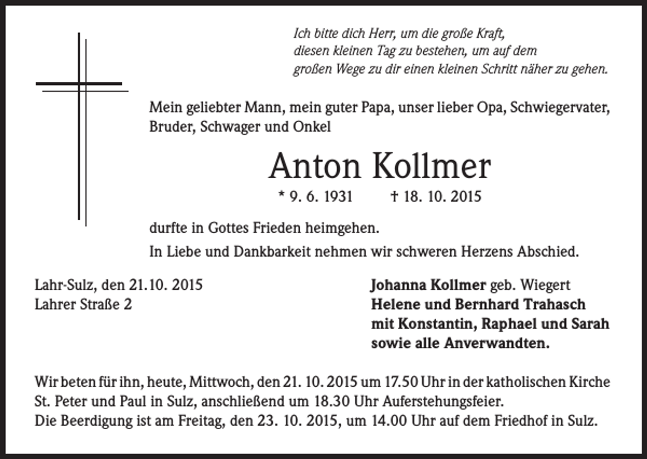 <p>Ich bitte dich Herr, um die große Kraft,<br />diesen kleinen Tag zu bestehen, um auf dem<br />großen Wege zu dir einen kleinen Schritt näher zu gehen.</p><p>Mein geliebter Mann, mein guter Papa, unser lieber Opa, Schwiegervater,<br />Bruder, Schwager und Onkel</p><p>Anton Kollmer<br />* 9. 6. 1931</p><p>† 18. 10. 2015</p><p>durfte in Gottes Frieden heimgehen.<br />In Liebe und Dankbarkeit nehmen wir schweren Herzens Abschied.<br />Lahr-Sulz, den 21.10. 2015<br />Lahrer Straße 2</p><p>Johanna Kollmer geb. Wiegert<br />Helene und Bernhard Trahasch<br />mit Konstantin, Raphael und Sarah<br />sowie alle Anverwandten.</p><p>Wir beten für ihn, heute, Mittwoch, den 21. 10. 2015 um 17.50 Uhr in der katholischen Kirche<br />St. Peter und Paul in Sulz, anschließend um 18.30 Uhr Auferstehungsfeier.<br />Die Beerdigung ist am Freitag, den 23. 10. 2015, um 14.00 Uhr auf dem Friedhof in Sulz.</p>