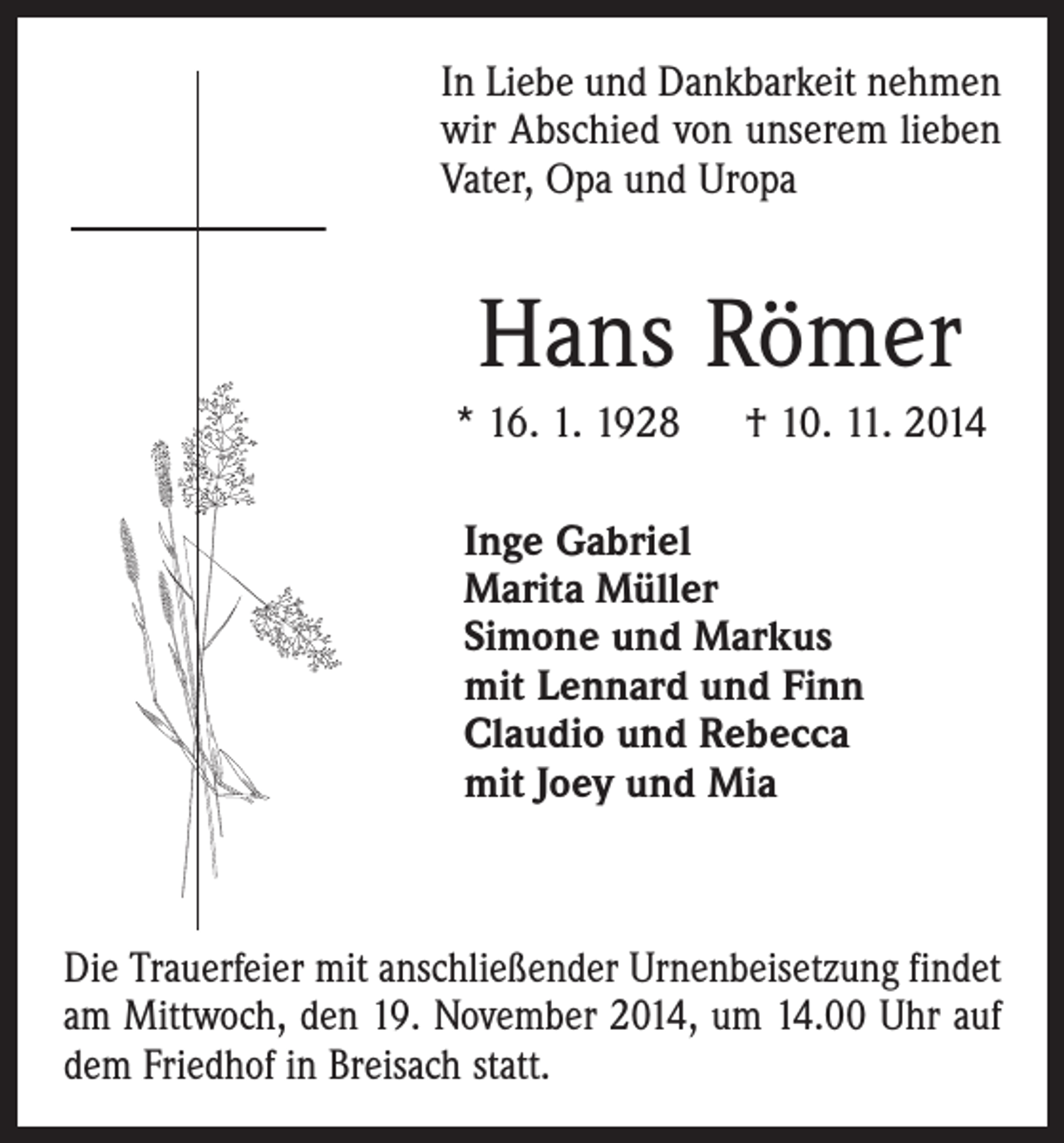 <p>In Liebe und Dankbarkeit nehmen<br />wir Abschied von unserem lieben<br />Vater, Opa und Uropa</p><p>Hans Römer<br />* 16. 1. 1928 † 10. 11. 2014<br />Inge Gabriel<br />Marita Müller<br />Simone und Markus<br />mit Lennard und Finn<br />Claudio und Rebecca<br />mit Joey und Mia</p><p>Die Trauerfeier mit anschließender Urnenbeisetzung findet<br />am Mittwoch, den 19. November 2014, um 14.00 Uhr auf<br />dem Friedhof in Breisach statt.</p>