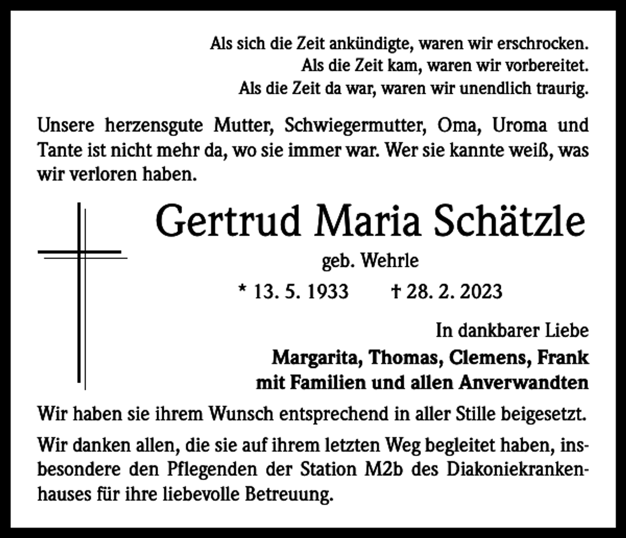 <p>Als sich die Zeit ankündigte, waren wir erschrocken.<br />Als die Zeit kam, waren wir vorbereitet.<br />Als die Zeit da war, waren wir unendlich traurig.</p><p>Unsere herzensgute Mutter, Schwiegermutter, Oma, Uroma und<br />Tante ist nicht mehr da, wo sie immer war. Wer sie kannte weiß, was<br />wir verloren haben.</p><p>Gertrud Maria Schätzle<br />geb. Wehrle<br />* 13. 5. 1933 † 28. 2. 2023<br />In dankbarer Liebe<br />Margarita, Thomas, Clemens, Frank<br />mit Familien und allen Anverwandten<br />Wir haben sie ihrem Wunsch entsprechend in aller Stille beigesetzt.<br />Wir danken allen, die sie auf ihrem letzten Weg begleitet haben, ins­<br />besondere den Pflegenden der Station M2b des Diakoniekranken­<br />hauses für ihre liebevolle Betreuung.</p>