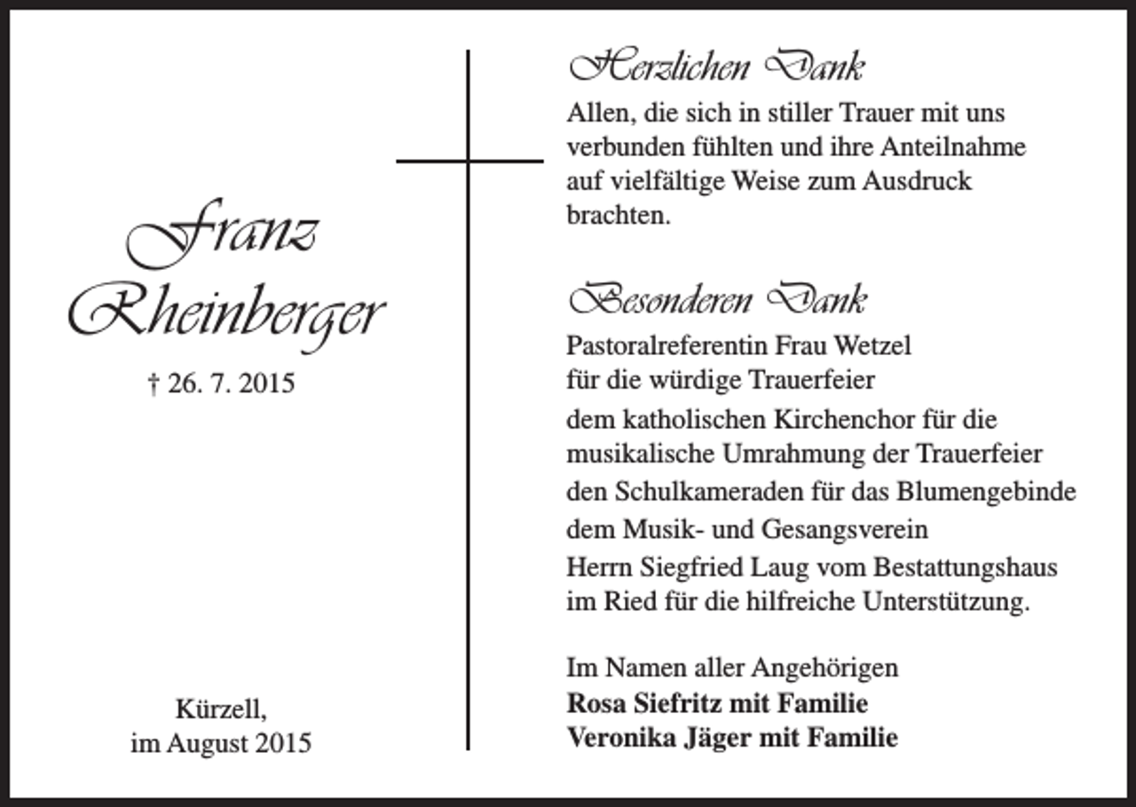 <p>Herzlichen Dank</p><p>Franz<br />Rheinberger<br />† 26. 7. 2015</p><p>Kürzell,<br />im August 2015</p><p>Allen, die sich in stiller Trauer mit uns<br />verbunden fühlten und ihre Anteilnahme<br />auf vielfältige Weise zum Ausdruck<br />brachten.</p><p>Besonderen Dank<br />Pastoralreferentin Frau Wetzel<br />für die würdige Trauerfeier<br />dem katholischen Kirchenchor für die<br />musikalische Umrahmung der Trauerfeier<br />den Schulkameraden für das Blumengebinde<br />dem Musik- und Gesangsverein<br />Herrn Siegfried Laug vom Bestattungshaus<br />im Ried für die hilfreiche Unterstützung.<br />Im Namen aller Angehörigen<br />Rosa Siefritz mit Familie<br />Veronika Jäger mit Familie</p>