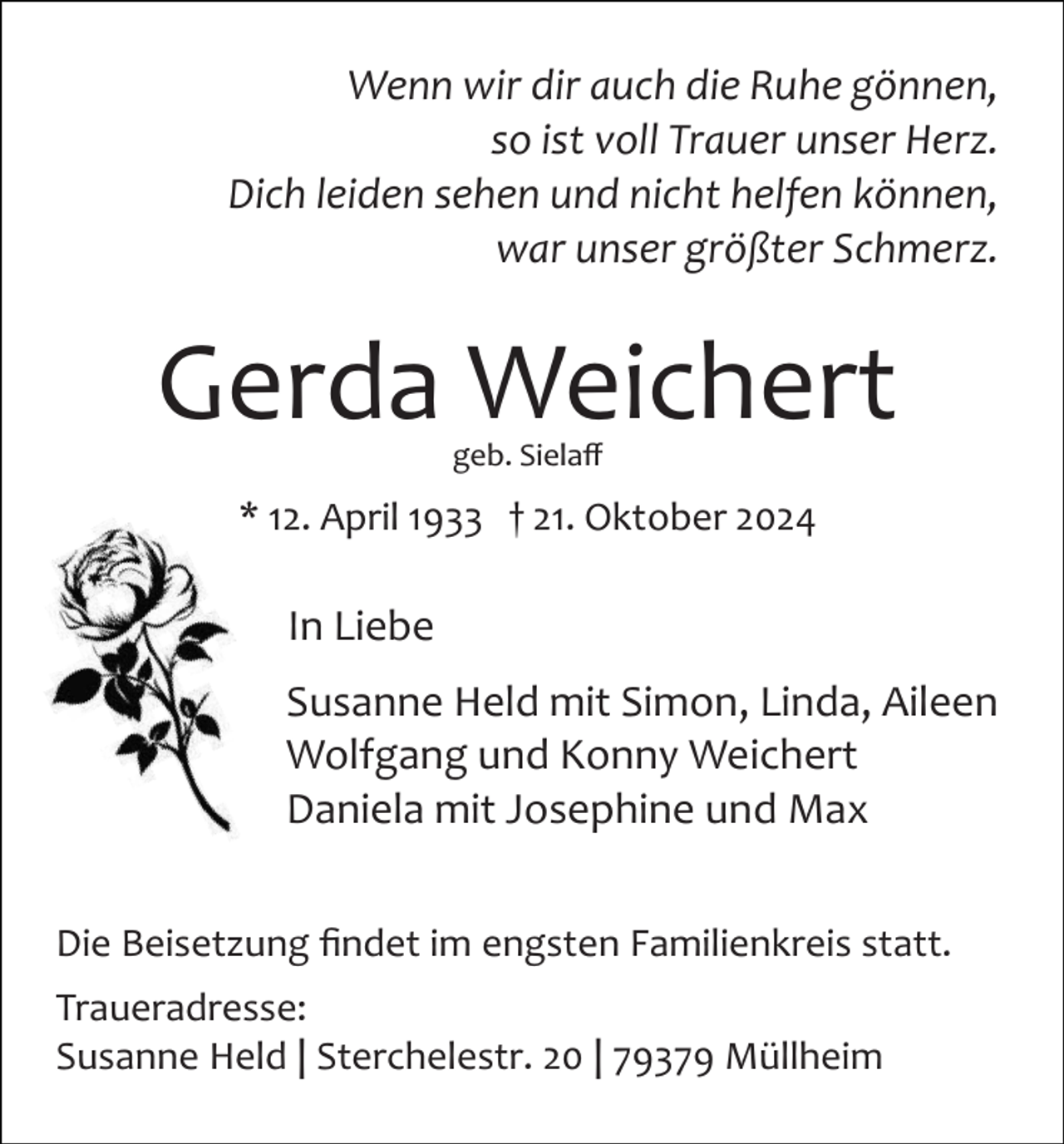 <p>Wenn wir dir auch die Ruhe gönnen,<br />so ist voll Trauer unser Herz.<br />Dich leiden sehen und nicht helfen können,<br />war unser größter Schmerz.</p><p>Gerda Weichert<br />geb. Sielaﬀ</p><p>* 12. April 1933 † 21. Oktober 2024</p><p>In Liebe<br />Susanne Held mit Simon, Linda, Aileen<br />Wolfgang und Konny Weichert<br />Daniela mit Josephine und Max<br />Die Beisetzung ﬁndet im engsten Familienkreis statt.<br />Traueradresse:<br />Susanne Held | Sterchelestr. 20 | 79379 Müllheim</p>