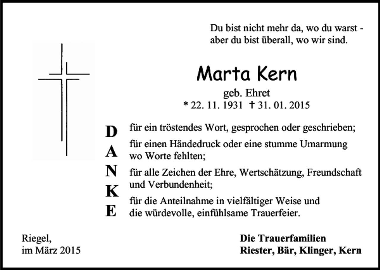 <p>Du bist nicht mehr da, wo du warst aber du bist überall, wo wir sind.</p><p>Marta Kern<br />geb. Ehret</p><p>* 22. 11. 1931 † 31. 01. 2015</p><p>D<br />A<br />N<br />K<br />E<br />Riegel,<br />im März 2015</p><p>für ein tröstendes Wort, gesprochen oder geschrieben;<br />für einen Händedruck oder eine stumme Umarmung<br />wo Worte fehlten;<br />für alle Zeichen der Ehre, Wertschätzung, Freundschaft<br />und Verbundenheit;<br />für die Anteilnahme in vielfältiger Weise und<br />die würdevolle, einfühlsame Trauerfeier.<br />Die Trauerfamilien<br />Riester, Bär, Klinger, Kern</p>