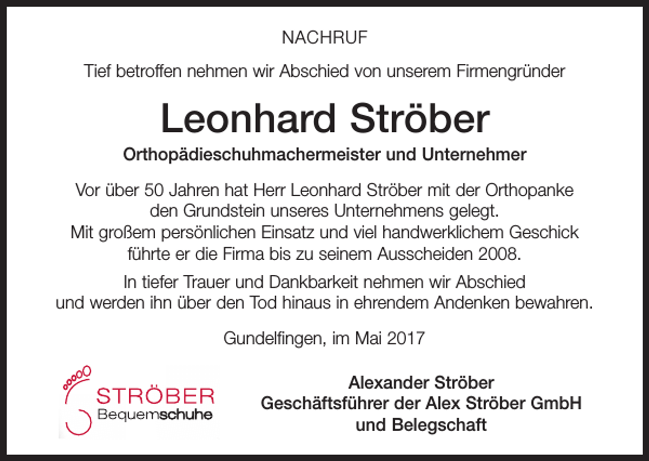 <p>NACHRUF<br />Tief betroffen nehmen wir Abschied von unserem Firmengründer</p><p>Leonhard Ströber<br />Orthopädieschuhmachermeister und Unternehmer<br />Vor über 50 Jahren hat Herr Leonhard Ströber mit der Orthopanke<br />den Grundstein unseres Unternehmens gelegt.<br />Mit großem persönlichen Einsatz und viel handwerklichem Geschick<br />führte er die Firma bis zu seinem Ausscheiden 2008.</p><p>20% Rabatt</p><p>In tiefer Trauer und Dankbarkeit nehmen wir Abschied<br />und werden ihn über den Tod hinaus in ehrendem Andenken bewahren.</p><p>f Ihren gesamten Schuheinkauf<br />einzulösen bis 14.11.2013<br />Gundelfingen, im Mai 2017</p><p>Alexander Ströber<br />Geschäftsführer der Alex Ströber GmbH<br />und Belegschaft</p>