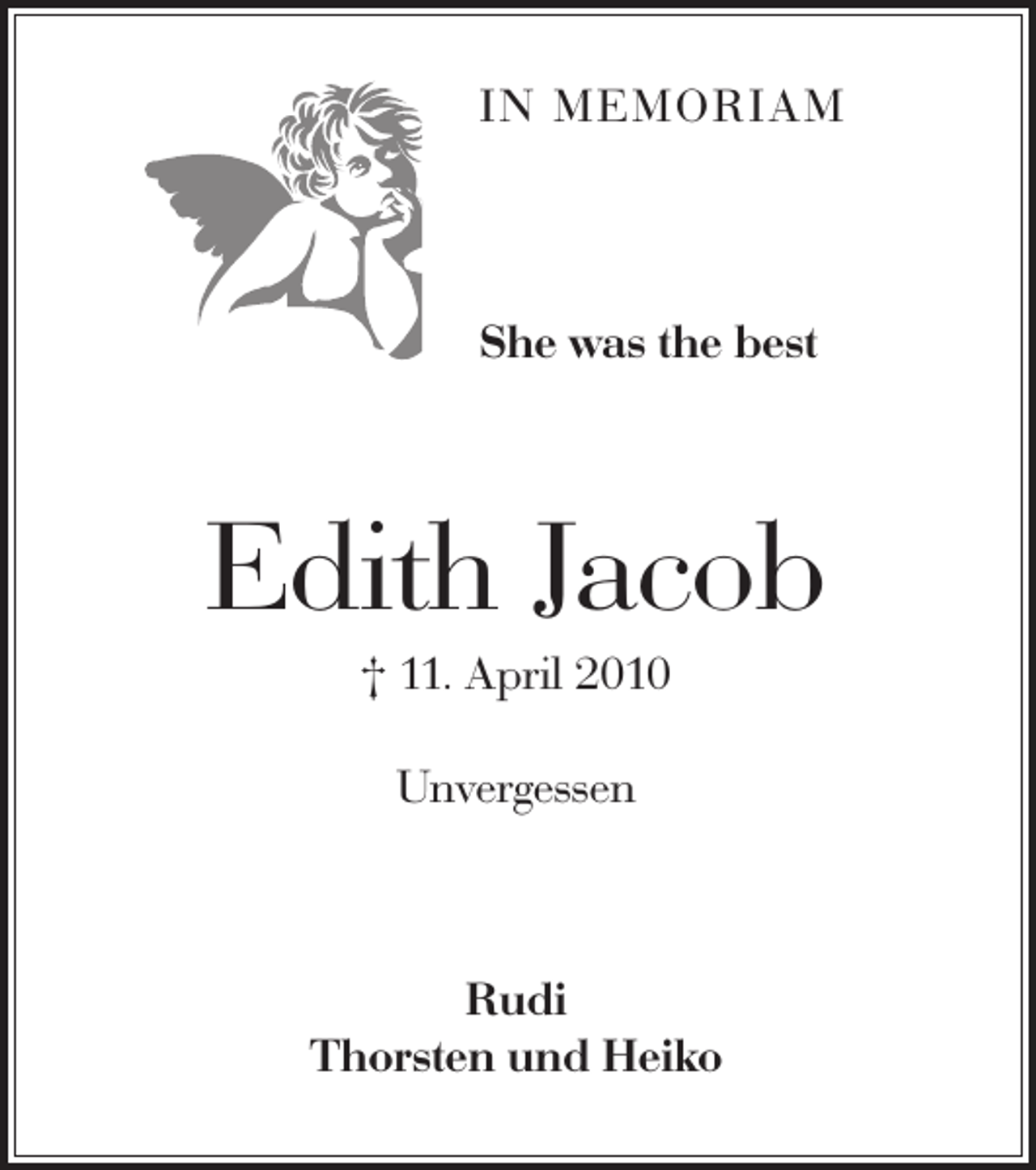 <p>IN MEMORIAM</p><p>She was the best</p><p>Edith Jacob<br />† 11. April 2010<br />Unvergessen</p><p>Rudi<br />Thorsten und Heiko</p>